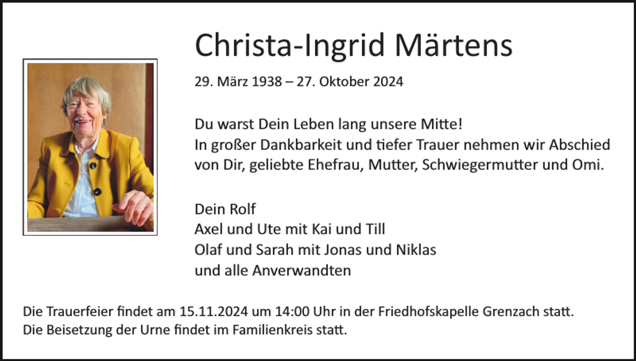 <p>Christa­Ingrid Märtens<br />29. März 1938 – 27. Oktober 2024</p>
<p>Du warst Dein Leben lang unsere Mitte!<br />In großer Dankbarkeit und tiefer Trauer nehmen wir Abschied<br />von Dir, geliebte Ehefrau, Mutter, Schwiegermutter und Omi.<br />Dein Rolf<br />Axel und Ute mit Kai und Till<br />Olaf und Sarah mit Jonas und Niklas<br />und alle Anverwandten<br />Die Trauerfeier ﬁndet am 15.11.2024 um 14:00 Uhr in der Friedhofskapelle Grenzach statt.<br />Die Beisetzung der Urne ﬁndet im Familienkreis statt.</p>