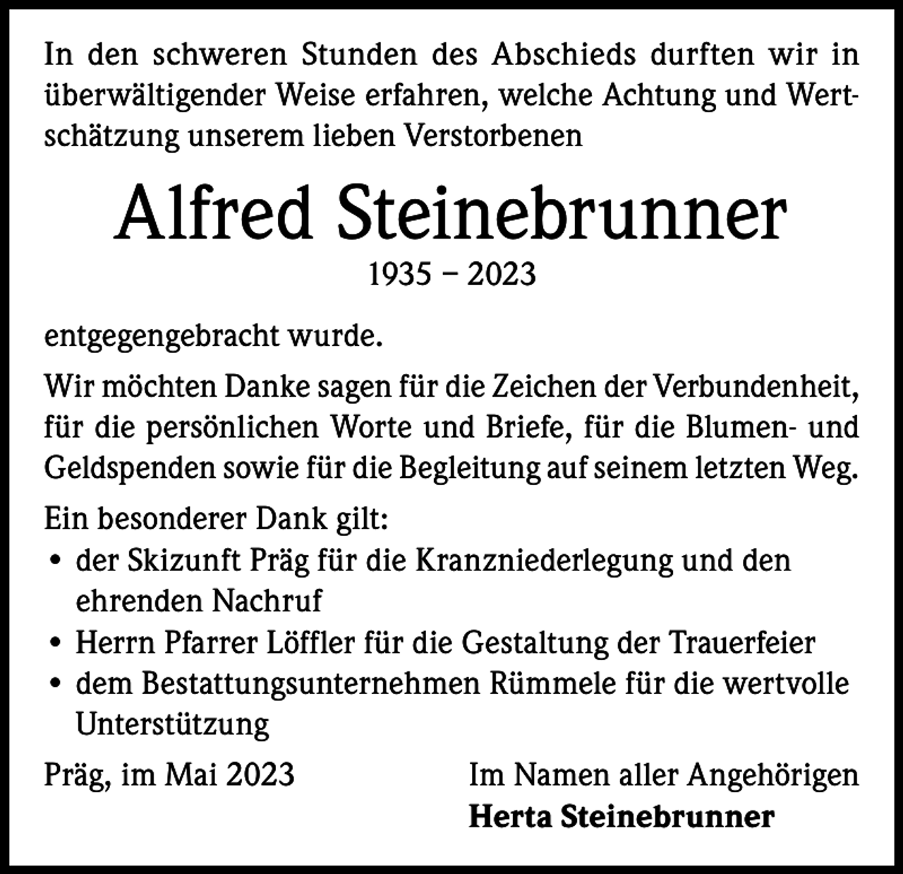 <p>In den schweren Stunden des Abschieds durften wir in<br />überwältigender Weise erfahren, welche Achtung und Wertschätzung unserem lieben Verstorbenen</p><p>Alfred Steinebrunner<br />1935 – 2023</p><p>entgegengebracht wurde.<br />Wir möchten Danke sagen für die Zeichen der Verbundenheit,<br />für die persönlichen Worte und Briefe, für die Blumen- und<br />Geldspenden sowie für die Begleitung auf seinem letzten Weg.<br />Ein besonderer Dank gilt:<br />• der Skizunft Präg für die Kranzniederlegung und den<br />ehrenden Nachruf<br />• Herrn Pfarrer Löffler für die Gestaltung der Trauerfeier<br />• dem Bestattungsunternehmen Rümmele für die wertvolle<br />Unterstützung<br />Präg, im Mai 2023<br />Im Namen aller Angehörigen</p><p>Herta Steinebrunner</p>