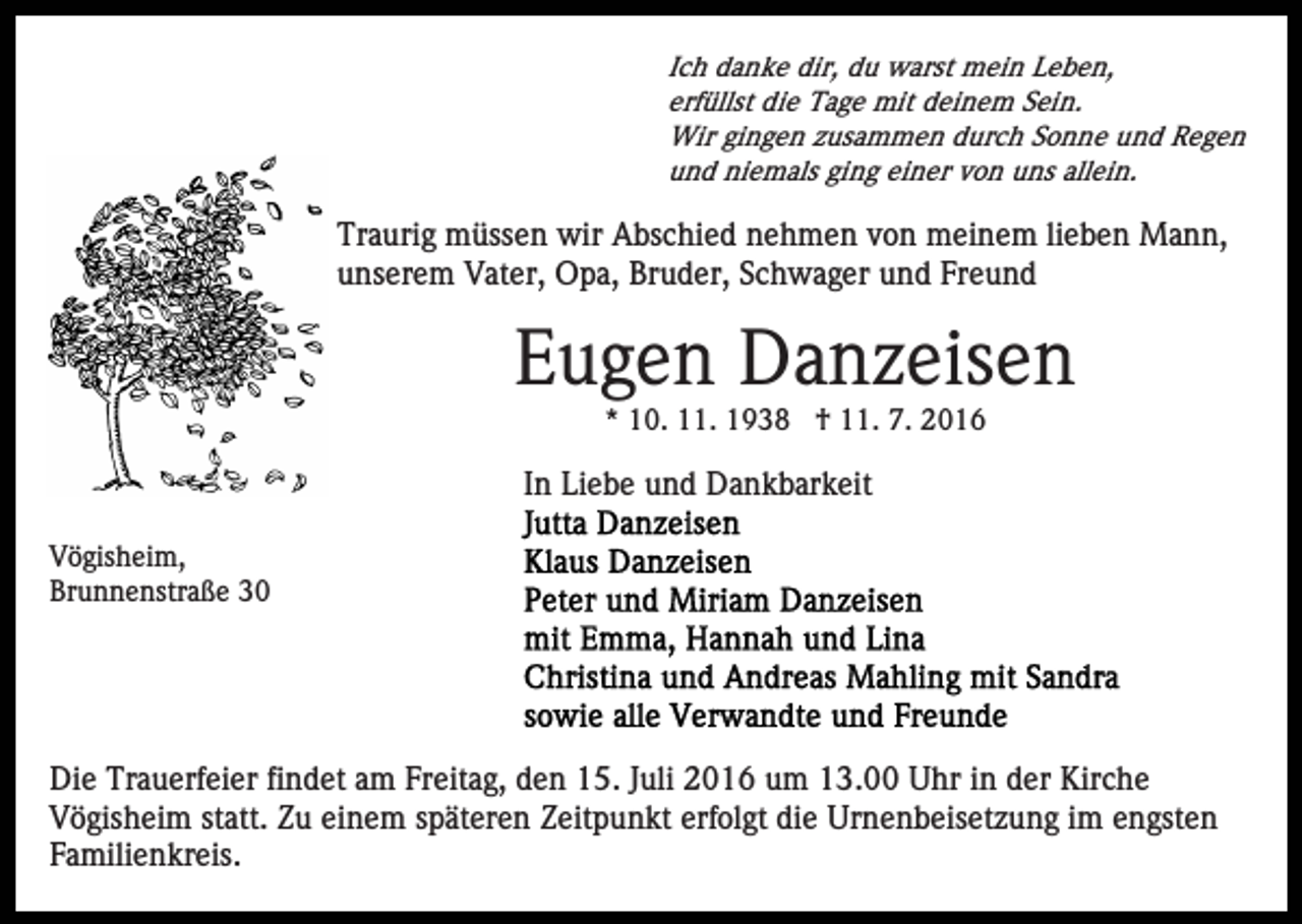 <p>Ich danke dir, du warst mein Leben,<br />erfüllst die Tage mit deinem Sein.<br />Wir gingen zusammen durch Sonne und Regen<br />und niemals ging einer von uns allein.</p><p>Traurig müssen wir Abschied nehmen von meinem lieben Mann,<br />unserem Vater, Opa, Bruder, Schwager und Freund</p><p>Eugen Danzeisen<br />* 10. 11. 1938 † 11. 7. 2016</p><p>In Liebe und Dankbarkeit<br />Vögisheim,<br />Brunnenstraße 30</p><p>Die Trauerfeier findet am Freitag, den 15. Juli 2016 um 13.00 Uhr in der Kirche<br />Vögisheim statt. Zu einem späteren Zeitpunkt erfolgt die Urnenbeisetzung im engsten<br />Familienkreis.</p>