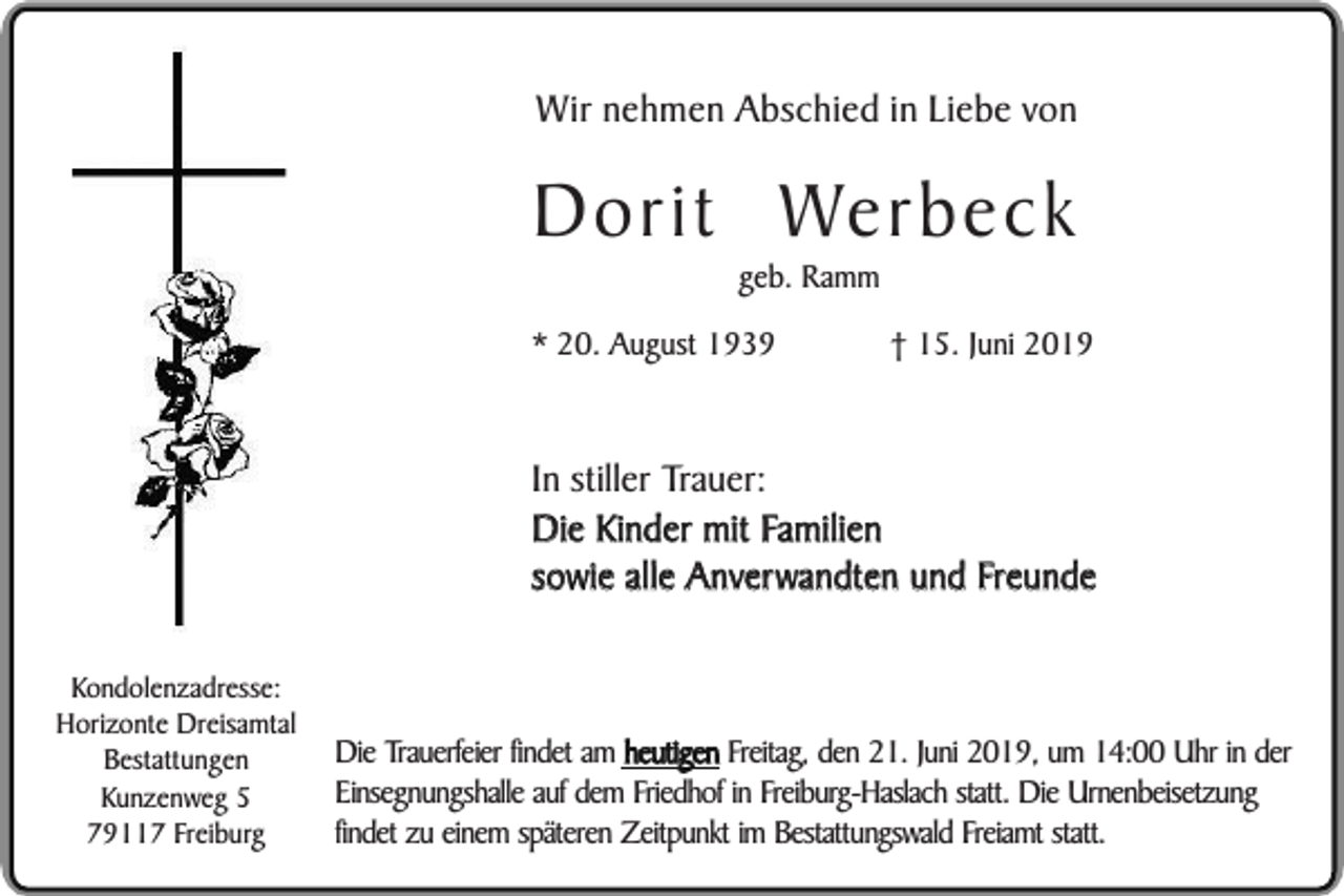 <p>Wir nehmen Abschied in Liebe von</p><p>Dorit Werbeck<br />geb. Ramm</p><p>* 20. August 1939</p><p>† 15. Juni 2019</p><p>In stiller Trauer:<br />Die Kinder mit Familien<br />sowie alle Anverwandten und Freunde<br />Kondolenzadresse:<br />Horizonte Dreisamtal<br />Bestattungen<br />Kunzenweg 5<br />79117 Freiburg</p><p>Die Trauerfeier findet am heutigen Freitag, den 21. Juni 2019, um 14:00 Uhr in der<br />Einsegnungshalle auf dem Friedhof in Freiburg-Haslach statt. Die Urnenbeisetzung<br />findet zu einem späteren Zeitpunkt im Bestattungswald Freiamt statt.</p>
