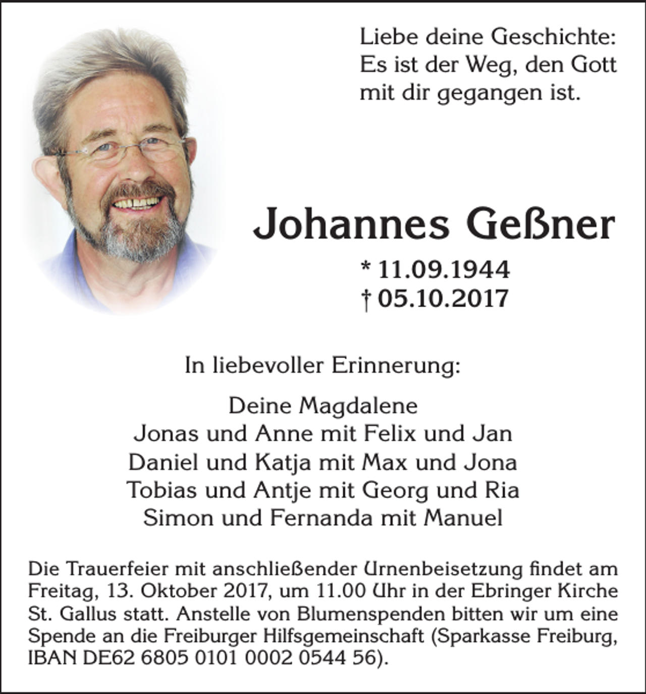 <p>Liebe deine Geschichte:<br />Es ist der Weg, den Gott<br />mit dir gegangen ist.</p><p>Johannes Geßner<br />* 11.09.1944<br />† 05.10.2017<br />In liebevoller Erinnerung:<br />Deine Magdalene<br />Jonas und Anne mit Felix und Jan<br />Daniel und Katja mit Max und Jona<br />Tobias und Antje mit Georg und Ria<br />Simon und Fernanda mit Manuel<br />Die Trauerfeier mit anschließender Urnenbeisetzung findet am<br />Freitag, 13. Oktober 2017, um 11.00 Uhr in der Ebringer Kirche<br />St. Gallus statt. Anstelle von Blumenspenden bitten wir um eine<br />Spende an die Freiburger Hilfsgemeinschaft (Sparkasse Freiburg,<br />IBAN DE62 6805 0101 0002 0544 56).</p>