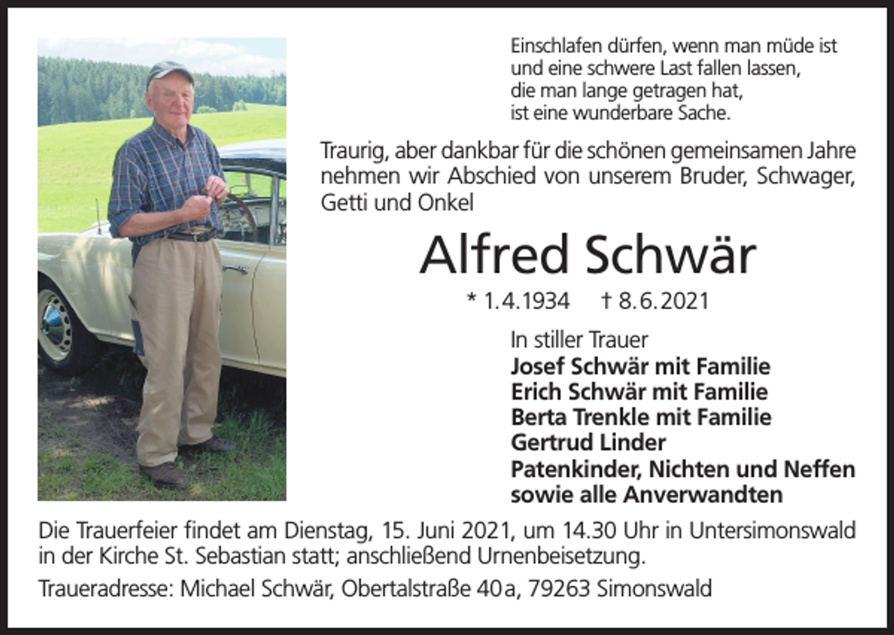 <p>Einschlafen dürfen, wenn man müde ist<br />und eine schwere Last fallen lassen,<br />die man lange getragen hat,<br />ist eine wunderbare Sache.</p><p>Traurig, aber dankbar für die schönen gemeinsamen Jahre<br />nehmen wir Abschied von unserem Bruder, Schwager,<br />Getti und Onkel</p><p>Alfred Schwär<br />* 1.4.1934</p><p>† 8.6.2021</p><p>In stiller Trauer<br />Josef Schwär mit Familie<br />Erich Schwär mit Familie<br />Berta Trenkle mit Familie<br />Gertrud Linder<br />Patenkinder, Nichten und Neffen<br />sowie alle Anverwandten<br />Die Trauerfeier findet am Dienstag, 15. Juni 2021, um 14.30 Uhr in Untersimonswald<br />in der Kirche St. Sebastian statt; anschließend Urnenbeisetzung.<br />Traueradresse: Michael Schwär, Obertalstraße 40 a, 79263 Simonswald</p>