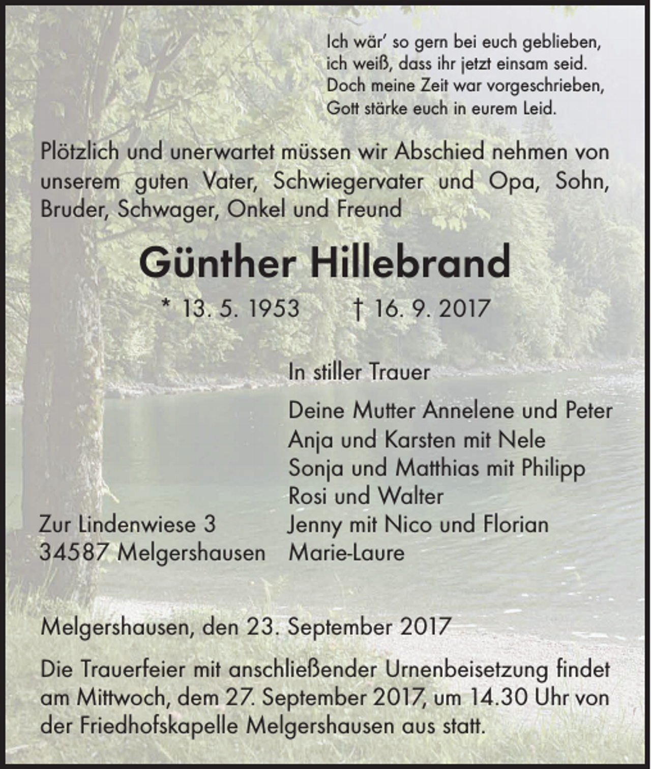 <p>Ich wär’ so gern bei euch geblieben,<br />ich weiß, dass ihr jetzt einsam seid.<br />Doch meine Zeit war vorgeschrieben,<br />Gott stärke euch in eurem Leid.</p><p>Plötzlich und unerwartet müssen wir Abschied nehmen von<br />unserem guten Vater, Schwiegervater und Opa, Sohn,<br />­Bruder, Schwager, Onkel und Freund</p><p>Günther Hillebrand<br />* 13. 5. 1953 † 16. 9. 2017<br />In stiller Trauer<br />Deine Mutter Annelene und Peter<br />Anja und Karsten mit Nele<br />Sonja und Matthias mit Philipp<br />Rosi und Walter<br />Jenny mit Nico und Florian<br />Zur Lindenwiese 4587 Melgershausen Marie-Laure<br />Melgershausen, den 23. September 2017<br />Die Trauerfeier mit anschließender Urnenbeisetzung ﬁndet<br />am Mittwoch, dem 27. September 2017, um 14.30 Uhr von<br />der Friedhofskapelle Melgershausen aus statt.</p>