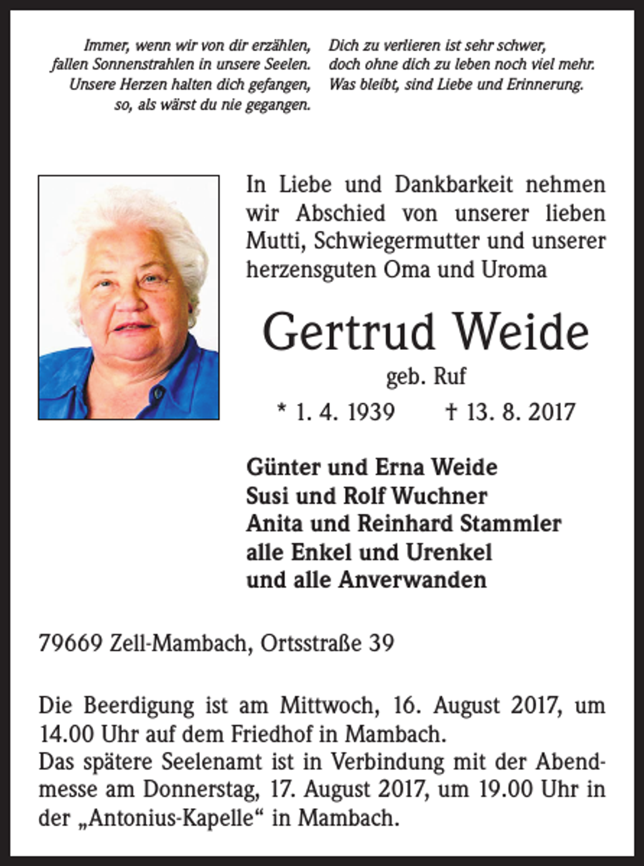 <p>Immer, wenn wir von dir erzählen, Dich zu verlieren ist sehr schwer,<br />fallen Sonnenstrahlen in unsere Seelen. doch ohne dich zu leben noch viel mehr.</p><p>Unsere Herzen halten dich gefangen, Was bleibt, sind Liebe und Erinnerung.</p><p>so, als wärst du nie gegangen.</p><p>In Liebe und Dankbarkeit nehmen<br />wir Abschied von unserer lieben<br />Mutti, Schwiegermutter und unserer<br />herzensguten Oma und Uroma</p><p>Gertrud Weide<br />geb. Ruf<br />* 1. 4. 1939 † 13. 8. 2017</p><p>Günter und Erna Weide<br />Susi und Rolf Wuchner<br />Anita und Reinhard Stammler<br />alle Enkel und Urenkel<br />und alle Anverwanden<br />79669 Zell-Mambach, Ortsstraße 39<br />Die Beerdigung ist am Mittwoch, 16. August 2017, um<br />14.00 Uhr auf dem Friedhof in Mambach.<br />Das spätere Seelenamt ist in Verbindung mit der Abendmesse am Donnerstag, 17. August 2017, um 19.00 Uhr in<br />der „Antonius-Kapelle“ in Mambach.</p>