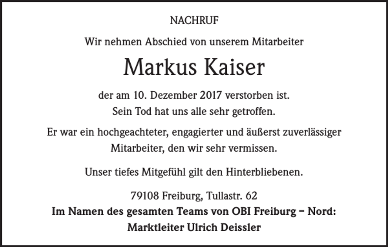 <p>NACHRUF<br />Wir nehmen Abschied von unserem Mitarbeiter</p><p>Markus Kaiser<br />der am 10. Dezember 2017 verstorben ist.<br />Sein Tod hat uns alle sehr getroffen.<br />Er war ein hochgeachteter, engagierter und äußerst zuverlässiger<br />Mitarbeiter, den wir sehr vermissen.<br />Unser tiefes Mitgefühl gilt den Hinterbliebenen.<br />79108 Freiburg, Tullastr. 62<br />Im Namen des gesamten Teams von OBI Freiburg – Nord:<br />Marktleiter Ulrich Deissler</p>