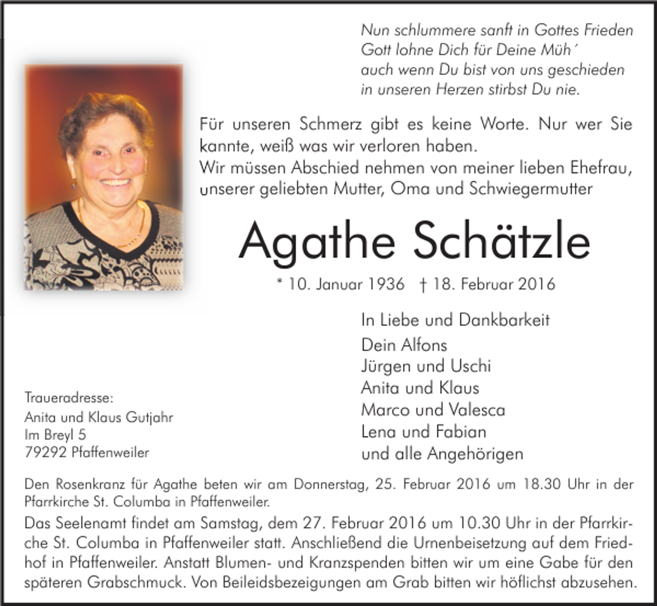 <p>Nun schlummere sanft in Gottes Frieden<br />Gott lohne Dich für Deine Müh´<br />auch wenn Du bist von uns geschieden<br />in unseren Herzen stirbst Du nie.</p><p>Für unseren Schmerz gibt es keine Worte. Nur wer Sie<br />kannte, weiß was wir verloren haben.<br />Wir müssen Abschied nehmen von meiner lieben Ehefrau,<br />unserer geliebten Mutter, Oma und Schwiegermutter</p><p>Agathe Schätzle<br />* 10. Januar 1936 † 18. Februar 2016</p><p>Traueradresse:<br />Anita und Klaus Gutjahr<br />Im Breyl 5<br />79292 Pfaffenweiler</p><p>In Liebe und Dankbarkeit<br />Dein Alfons<br />Jürgen und Uschi<br />Anita und Klaus<br />Marco und Valesca<br />Lena und Fabian<br />und alle Angehörigen</p><p>Den Rosenkranz für Agathe beten wir am Donnerstag, 25. Februar 2016 um 18.30 Uhr in der<br />Pfarrkirche St. Columba in Pfaffenweiler.</p><p>Das Seelenamt findet am Samstag, dem 27. Februar 2016 um 10.30 Uhr in der Pfarrkirche St. Columba in Pfaffenweiler statt. Anschließend die Urnenbeisetzung auf dem Friedhof in Pfaffenweiler. Anstatt Blumen- und Kranzspenden bitten wir um eine Gabe für den<br />späteren Grabschmuck. Von Beileidsbezeigungen am Grab bitten wir höflichst abzusehen.</p>
