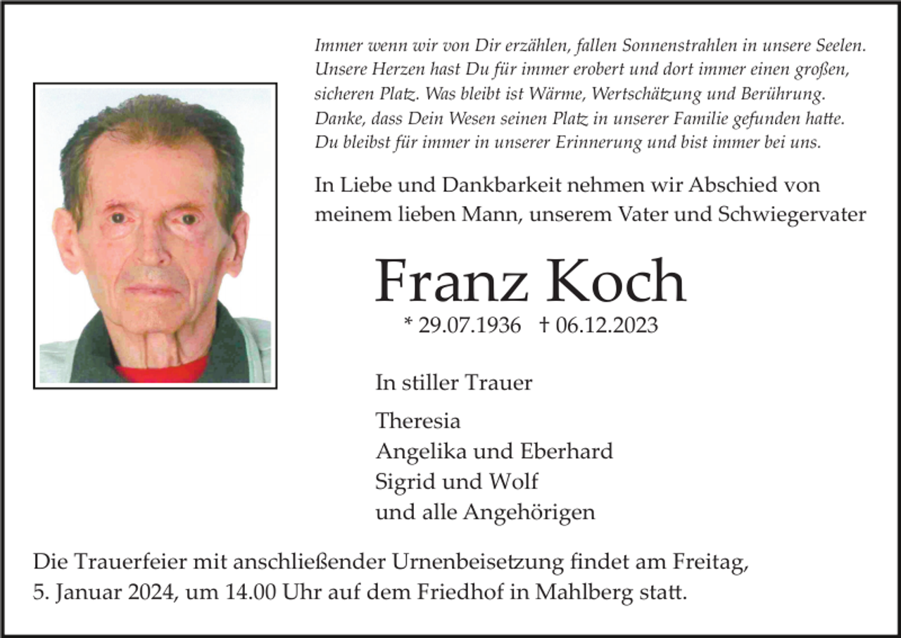 <p>Immer wenn wir von Dir erzählen, fallen Sonnenstrahlen in unsere Seelen.<br />Unsere Herzen hast Du für immer erobert und dort immer einen großen,<br />sicheren Platz. Was bleibt ist Wärme, Wertschätzung und Berührung.<br />Danke, dass Dein Wesen seinen Platz in unserer Familie gefunden hatte.<br />Du bleibst für immer in unserer Erinnerung und bist immer bei uns.</p><p>In Liebe und Dankbarkeit nehmen wir Abschied von<br />meinem lieben Mann, unserem Vater und Schwiegervater</p><p>Franz Koch<br />* 29.07.1936 † 06.12.2023</p><p>In stiller Trauer<br />Theresia<br />Angelika und Eberhard<br />Sigrid und Wolf<br />und alle Angehörigen<br />Die Trauerfeier mit anschließender Urnenbeisetzung ﬁndet am Freitag,<br />5. Januar 2024, um 14.00 Uhr auf dem Friedhof in Mahlberg statt.</p>