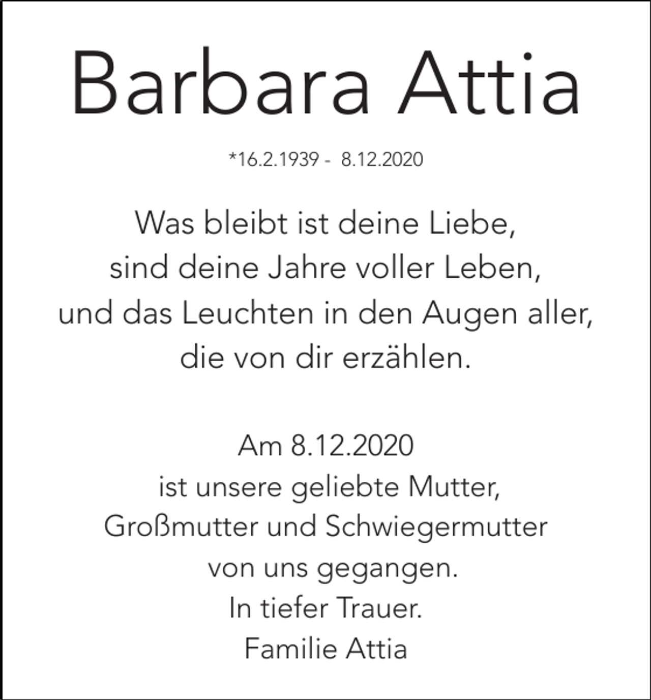 <p>Barbara Attia<br />*16.2.1939 - 8.12.2020</p><p>Was bleibt ist deine Liebe,<br />sind deine Jahre voller Leben,<br />und das Leuchten in den Augen aller,<br />die von dir erzählen.<br />Am 8.12.2020<br />ist unsere geliebte Mutter,<br />Großmutter und Schwiegermutter<br />von uns gegangen.<br />In tiefer Trauer.<br />Familie Attia</p>