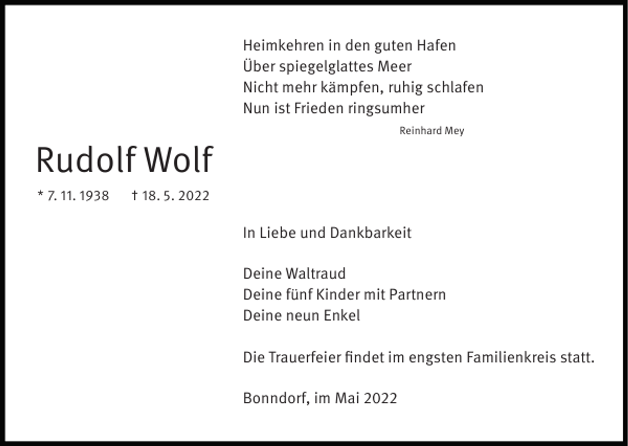 <p>Heimkehren in den guten Hafen<br />Über spiegelglattes Meer<br />Nicht mehr kämpfen, ruhig schlafen<br />Nun ist Frieden ringsumher<br />Reinhard Mey</p><p>Rudolf Wolf<br />* 7. 11. 1938</p><p>† 18. 5. 2022</p><p>In Liebe und Dankbarkeit<br />Deine Waltraud<br />Deine fünf Kinder mit Partnern<br />Deine neun Enkel<br />Die Trauerfeier findet im engsten Familienkreis statt.<br />Bonndorf, im Mai 2022</p>