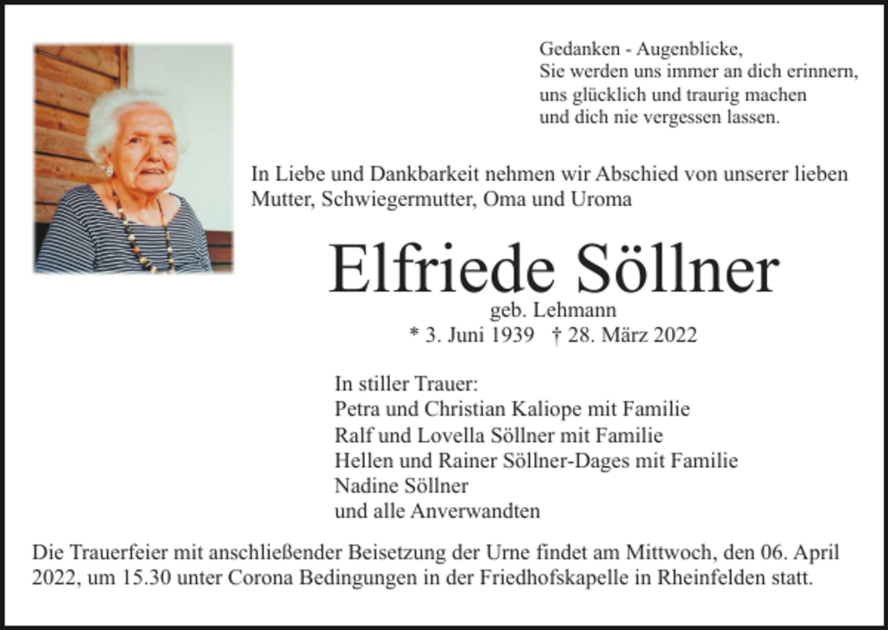 <p>Gedanken - Augenblicke,<br />Sie werden uns immer an dich erinnern,<br />uns glücklich und traurig machen<br />und dich nie vergessen lassen.</p><p>In Liebe und Dankbarkeit nehmen wir Abschied von unserer lieben<br />Mutter, Schwiegermutter, Oma und Uroma</p><p>Elfriede Söllner<br />geb. Lehmann<br />* 3. Juni 1939 † 28. März 2022</p><p>In stiller Trauer:<br />Petra und Christian Kaliope mit Familie<br />Ralf und Lovella Söllner mit Familie<br />Hellen und Rainer Söllner-Dages mit Familie<br />Nadine Söllner<br />und alle Anverwandten<br />Die Trauerfeier mit anschließender Beisetzung der Urne findet am Mittwoch, den 06. April<br />2022, um 15.30 unter Corona Bedingungen in der Friedhofskapelle in Rheinfelden statt.</p>