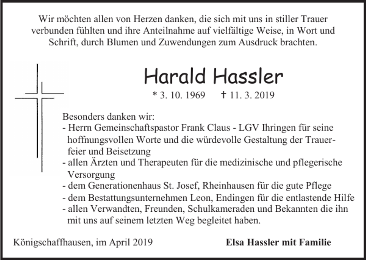 <p>Wir möchten allen von Herzen danken, die sich mit uns in stiller Trauer<br />verbunden fühlten und ihre Anteilnahme auf vielfältige Weise, in Wort und<br />Schrift, durch Blumen und Zuwendungen zum Ausdruck brachten.</p><p>Harald Hassler<br />* 3. 10. 1969</p><p> 11. 3. 2019</p><p>Besonders danken wir:<br />- Herrn Gemeinschaftspastor Frank Claus - LGV Ihringen für seine<br />hoffnungsvollen Worte und die würdevolle Gestaltung der Trauerfeier und Beisetzung<br />- allen Ärzten und Therapeuten für die medizinische und pflegerische<br />Versorgung<br />- dem Generationenhaus St. Josef, Rheinhausen für die gute Pflege<br />- dem Bestattungsunternehmen Leon, Endingen für die entlastende Hilfe<br />- allen Verwandten, Freunden, Schulkameraden und Bekannten die ihn<br />mit uns auf seinem letzten Weg begleitet haben.<br />Königschaffhausen, im April 2019</p><p>Elsa Hassler mit Familie</p>