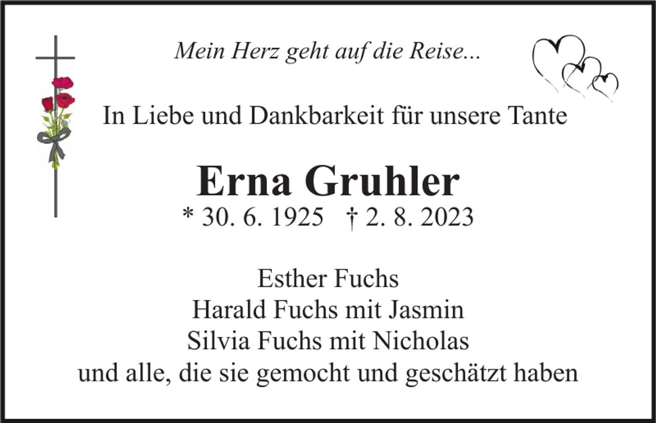 <p>Mein Herz geht auf die Reise...</p><p>In Liebe und Dankbarkeit für unsere Tante</p><p>Erna Gruhler</p><p>* 30. 6. 1925 † 2. 8. 2023<br />Esther Fuchs<br />Harald Fuchs mit Jasmin<br />Silvia Fuchs mit Nicholas<br />und alle, die sie gemocht und geschätzt haben</p>