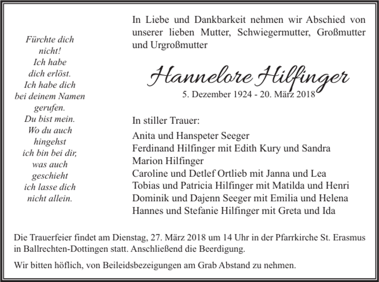 <p>FFürchte<br />ür c ht e didich<br />ch<br />ni<br />nicht!<br />c ht!<br />IIch<br />c h habe<br />h a be<br />dich<br />erlöst.<br />di c h erl<br />öst.<br />IIch<br />c h habe<br />h a b e dich<br />di c h<br />bbei<br />ei ddeinem<br />ei n e m Namen<br />N a me n<br />ggerufen.<br />er uf e n.<br />bist mmein.<br />DDu<br />u bist<br />ei n.<br />Wo<br />W o d du<br />u a auch<br />uc h<br />hingehst<br />hi<br />n g e hst<br />iich<br />c h bin<br />bi n bei<br />b ei dir,<br />dir,<br />wwas<br />as aauch<br />uc h<br />geschieht<br />g es c hi e ht<br />iich<br />c h llasse<br />ass e dich<br />di c h<br />nicht<br />allein.<br />ni<br />c ht all<br />ei n.</p><p>I n Liebe<br />In<br />Li e b e und<br />u n d Dankbarkeit<br />D a n k b ar k eit nehmen<br />n e h m e n wir<br />wir Abschied<br />A bs c hi e d von<br />von<br />uunserer<br />ns er er lilieben<br />e b e n Mutter,<br />M utt er, Schwiegermutter,<br />S c h wi e g er m utt er, Großmutter<br />Gr o ß m utt er<br />uund<br />n d Urgroßmutter<br />Ur gr o ß m utt er</p><p>HHannelore<br />a n nelore Hilfi<br />Hilfinger<br />n ger<br />5. Dezember<br />5.<br />D e z e m b er 11924<br />9 2 4 -- 220.<br />0. März<br />M är z 22</p><p>IInn stiller<br />still er Trauer:<br />Tr a u er:<br />AAnita<br />nit a uund<br />n d HHanspeter<br />a ns p et er SSeeger<br />e e g er<br />FFerdinand<br />er di n a n d Hilfinger<br />Hilfi n g er mit<br />mit Edith<br />E dit h Kury<br />K ur y uund<br />n d SSandra<br />a n dr a<br />Hilfinger<br />MMarion<br />ari o n Hilfi<br />n g er<br />CCaroline<br />ar oli n e uund<br />n d Detlef<br />D etl ef Ortlieb<br />Ortli e b mit<br />mit JJanna<br />a n n a uund<br />n d LLea<br />ea<br />TTobias<br />o bi as uund<br />n d PPatricia<br />atri ci a Hilfinger<br />Hilfi n g er mit<br />mit Matilda<br />M atil d a uund<br />n d Henri<br />H e nri<br />DDominik<br />o mi ni k uund<br />n d DDajenn<br />aj e n n SSeeger<br />e e g er mit<br />mit EEmilia<br />mili a uund<br />n d HHelena<br />el e n a<br />Hilfinger<br />Greta<br />HHannes<br />a n n es uund<br />n d StStefanie<br />ef a ni e Hilfi<br />n g er mit<br />mit Gr<br />et a uund<br />n d I Ida<br />da</p><p>Di e TrTrauerfeier<br />Die<br />a u erf ei er fifindet<br />n d et aam<br />m Di<br />Dienstag,<br />e nst a g, 227.<br />7. März<br />M är z 22018<br />0 1 8 uum<br />m 11 UUhr<br />hr i in<br />n dder<br />er PfPfarrkirche<br />arr kir c h e St.<br />St. ErErasmus<br />as m us<br />iinn Ballrechten-Dottingen<br />B allr e c ht e n- D otti n g e n statt.<br />st att. Anschließend<br />A ns c hli e ß e n d die<br />di e Beerdigung.<br />B e er di g u n g.<br />Wir bitt<br />e n h höflich,<br />öfli c h, v von<br />o n BBeileidsbezeigungen<br />eil ei ds b e z ei g u n g e n a am<br />m GrGrab<br />a b AAbstand<br />bst a n d z uzun enehmen.<br />h m e n.<br />Wir<br />bitten</p>