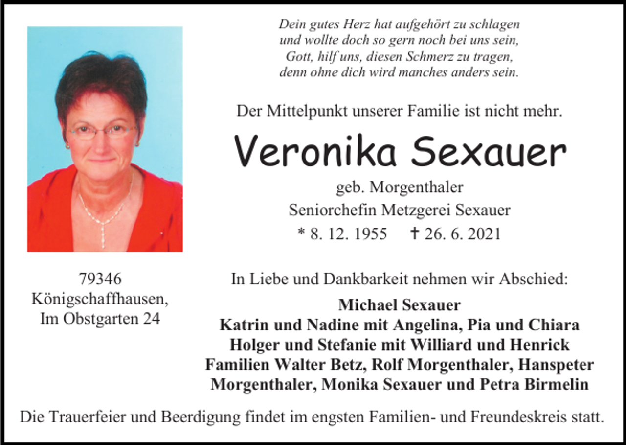 <p>Dein gutes Herz hat aufgehört zu schlagen<br />und wollte doch so gern noch bei uns sein,<br />Gott, hilf uns, diesen Schmerz zu tragen,<br />denn ohne dich wird manches anders sein.</p><p>Der Mittelpunkt unserer Familie ist nicht mehr.</p><p>Veronika Sexauer<br />geb. Morgenthaler<br />Seniorchefin Metzgerei Sexauer<br />* 8. 12. 1955  26. 6. 2021<br />79346<br />Königschaffhausen,<br />Im Obstgarten 24</p><p>In Liebe und Dankbarkeit nehmen wir Abschied:<br />Michael Sexauer<br />Katrin und Nadine mit Angelina, Pia und Chiara<br />Holger und Stefanie mit Williard und Henrick<br />Familien Walter Betz, Rolf Morgenthaler, Hanspeter<br />Morgenthaler, Monika Sexauer und Petra Birmelin</p><p>Die Trauerfeier und Beerdigung findet im engsten Familien- und Freundeskreis statt.</p>