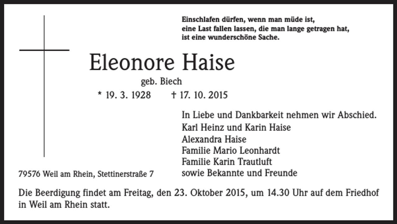 <p>Einschlafen dürfen, wenn man müde ist,<br />eine Last fallen lassen, die man lange getragen hat,<br />ist eine wunderschöne Sache.</p><p>Eleonore Haise<br />geb. Biech<br />* 19. 3. 1928 † 17. 10. 2015</p><p>79576 Weil am Rhein, Stettinerstraße 7</p><p>In Liebe und Dankbarkeit nehmen wir Abschied.<br />Karl Heinz und Karin Haise<br />Alexandra Haise<br />Familie Mario Leonhardt<br />Familie Karin Trautluft<br />sowie Bekannte und Freunde</p><p>Die Beerdigung findet am Freitag, den 23. Oktober 2015, um 14.30 Uhr auf dem Friedhof<br />in Weil am Rhein statt.</p>