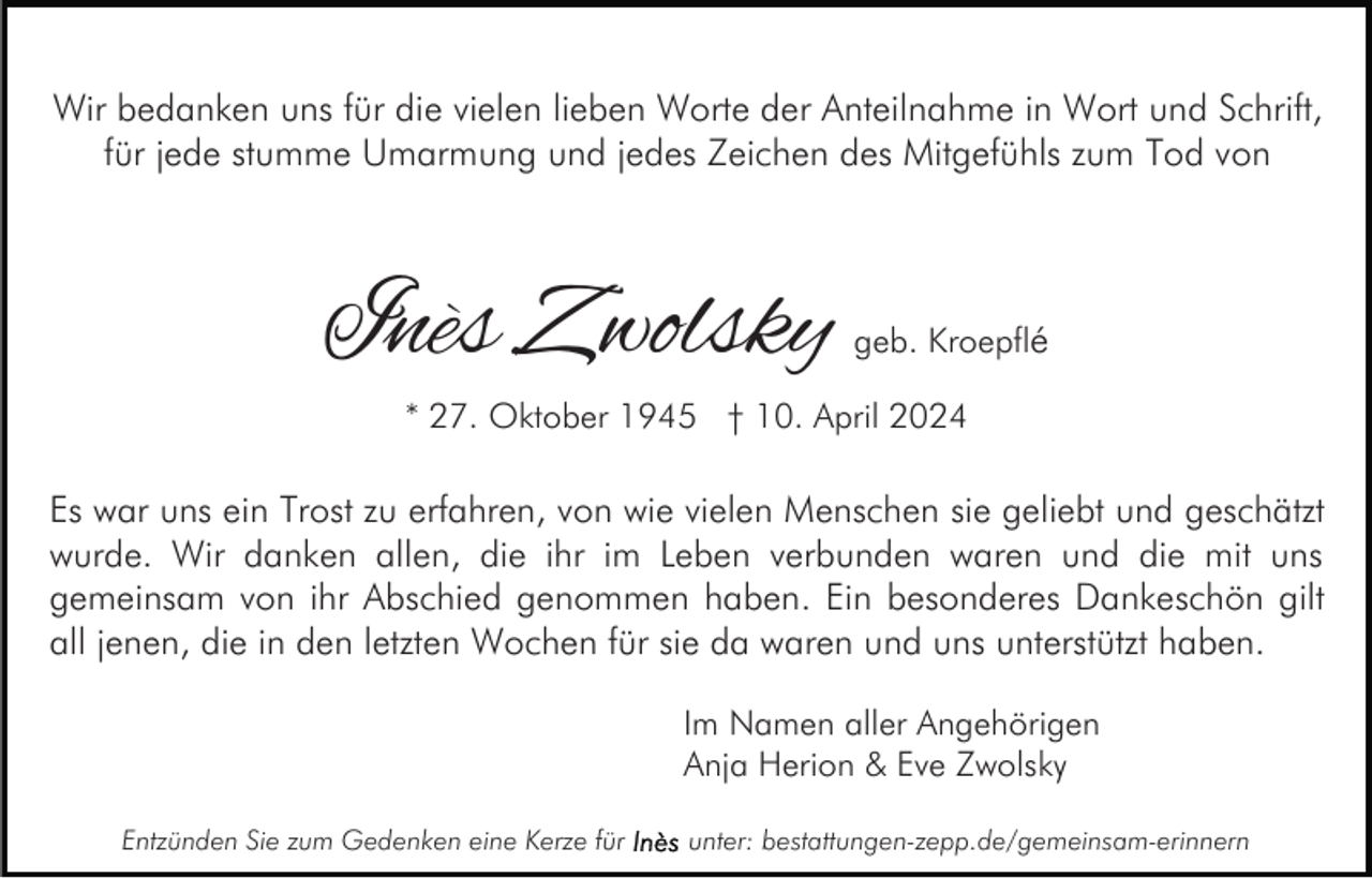 <p>Wir bedanken uns für die vielen lieben Worte der Anteilnahme in Wort und Schrift,<br />für jede stumme Umarmung und jedes Zeichen des Mitgefühls zum Tod von</p><p>Inès Zwolsky</p><p>geb. Kroepflé</p><p>* 27. Oktober 1945 † 10. April 2024</p><p>Es war uns ein Trost zu erfahren, von wie vielen Menschen sie geliebt und geschätzt<br />wurde. Wir danken allen, die ihr im Leben verbunden waren und die mit uns<br />gemeinsam von ihr Abschied genommen haben. Ein besonderes Dankeschön gilt<br />all jenen, die in den letzten Wochen für sie da waren und uns unterstützt haben.<br />Im Namen aller Angehörigen<br />Anja Herion &amp; Eve Zwolsky<br />Entzünden Sie zum Gedenken eine Kerze für</p><p>unter: bestattungen-zepp.de/gemeinsam-erinnern</p>
