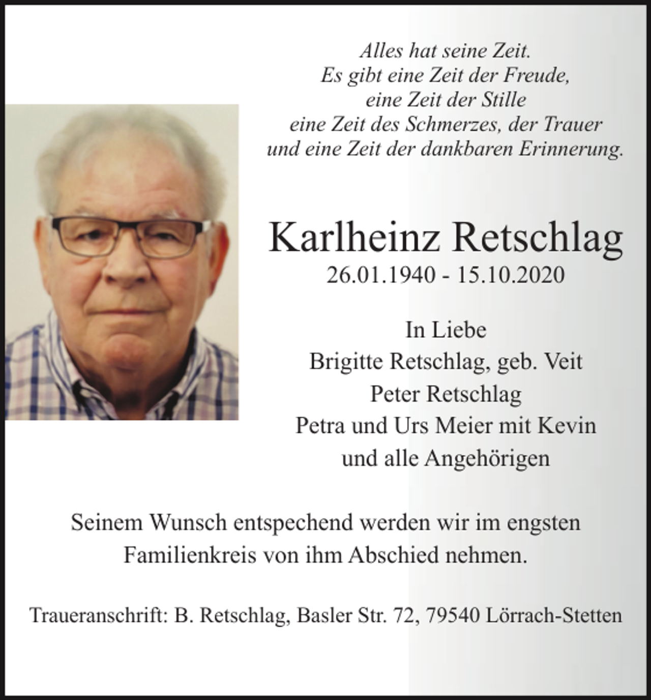 <p>Alles hat seine Zeit.<br />Es gibt eine Zeit der Freude,<br />eine Zeit der Stille<br />eine Zeit des Schmerzes, der Trauer<br />und eine Zeit der dankbaren Erinnerung.</p><p>Karlheinz Retschlag<br />26.01.1940 - 15.10.2020<br />In Liebe<br />Brigitte Retschlag, geb. Veit<br />Peter Retschlag<br />Petra und Urs Meier mit Kevin<br />und alle Angehörigen<br />Seinem Wunsch entspechend werden wir im engsten<br />Familienkreis von ihm Abschied nehmen.<br />Traueranschrift: B. Retschlag, Basler Str. 72, 79540 Lörrach-Stetten</p>
