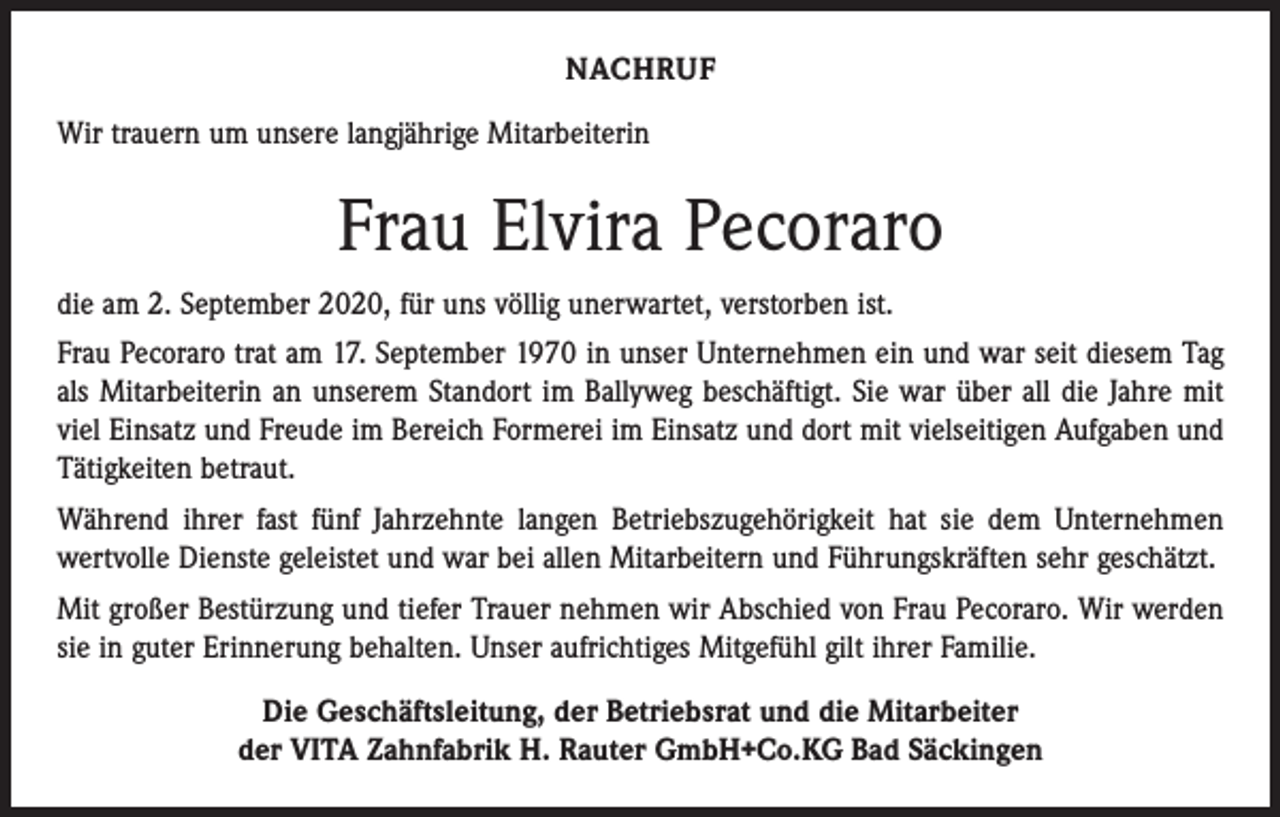 <p>NACHRUF<br />Wir trauern um unsere langjährige Mitarbeiterin</p><p>Frau Elvira Pecoraro<br />die am 2. September 2020, für uns völlig unerwartet, verstorben ist.<br />Frau Pecoraro trat am 17. September 1970 in unser Unternehmen ein und war seit ­diesem Tag<br />als Mitarbeiterin an unserem Standort im Ballyweg beschäftigt. Sie war über all die Jahre mit<br />viel Einsatz und Freude im Bereich Formerei im Einsatz und dort mit vielseitigen Aufgaben und<br />Tätigkeiten betraut.<br />Während ihrer fast fünf Jahrzehnte langen Betriebszugehörigkeit hat sie dem Unter­nehmen<br />­wertvolle Dienste geleistet und war bei allen Mitarbeitern und Führungskräften sehr geschätzt.<br />Mit großer Bestürzung und tiefer Trauer nehmen wir Abschied von Frau Pecoraro. Wir werden<br />sie in guter Erinnerung behalten. Unser aufrichtiges Mitgefühl gilt ihrer Familie.<br />Die Geschäftsleitung, der Betriebsrat und die Mitarbeiter<br />der VITA Zahnfabrik H. Rauter GmbH+Co.KG Bad Säckingen</p>