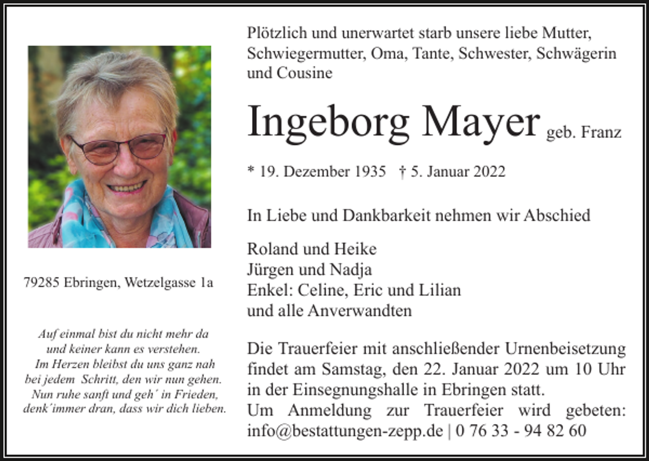 <p>Plötzlich und unerwartet starb unsere liebe Mutter,<br />Schwiegermutter, Oma, Tante, Schwester, Schwägerin<br />und Cousine</p><p>Ingeborg Mayer</p><p>geb. Franz</p><p>* 19. Dezember 1935 † 5. Januar 2022</p><p>In Liebe und Dankbarkeit nehmen wir Abschied</p><p>79285 Ebringen, Wetzelgasse 1a<br />Auf einmal bist du nicht mehr da<br />und keiner kann es verstehen.<br />Im Herzen bleibst du uns ganz nah<br />bei jedem Schritt, den wir nun gehen.<br />Nun ruhe sanft und geh´ in Frieden,<br />denk´immer dran, dass wir dich lieben.</p><p>Roland und Heike<br />Jürgen und Nadja<br />Enkel: Celine, Eric und Lilian<br />und alle Anverwandten<br />Die Trauerfeier mit anschließender Urnenbeisetzung<br />findet am Samstag, den 22. Januar 2022 um 10 Uhr<br />in der Einsegnungshalle in Ebringen statt.<br />Um Anmeldung zur Trauerfeier wird gebeten:<br />info@bestattungen-zepp.de | 0 76 33 - 94 82 60</p>