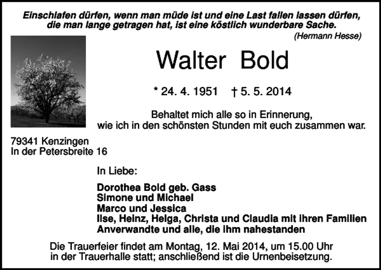 <p>Einschlafen dürfen, wenn man müde ist und eine Last fallen lassen dürfen,<br />die man lange getragen hat, ist eine köstlich wunderbare Sache.<br />(Hermann Hesse)</p><p>Walter Bold<br />* 24. 4. 1951</p><p>† 5. 5. 2014</p><p>Behaltet mich alle so in Erinnerung,<br />wie ich in den schönsten Stunden mit euch zusammen war.<br />79341 Kenzingen<br />In der Petersbreite 16</p><p>In Liebe:<br />Dorothea Bold geb. Gass<br />Simone und Michael<br />Marco und Jessica<br />Ilse, Heinz, Helga, Christa und Claudia mit ihren Familien<br />Anverwandte und alle, die ihm nahestanden</p><p>Die Trauerfeier findet am Montag, 12. Mai 2014, um 15.00 Uhr<br />in der Trauerhalle statt; anschließend ist die Urnenbeisetzung.</p>