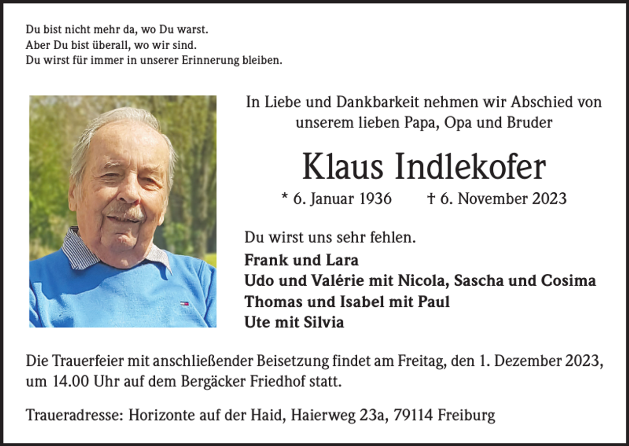 <p>Du bist nicht mehr da, wo Du warst.<br />Aber Du bist überall, wo wir sind.<br />Du wirst für immer in unserer Erinnerung bleiben.</p><p>In Liebe und Dankbarkeit nehmen wir Abschied von<br />unserem lieben Papa, Opa und Bruder</p><p>Klaus Indlekofer</p><p>* 6. Januar 1936 † 6. November 2023<br />Du wirst uns sehr fehlen.<br />Frank und Lara<br />Udo und Valérie mit Nicola, Sascha und Cosima<br />Thomas und Isabel mit Paul<br />Ute mit Silvia<br />Die Trauerfeier mit anschließender Beisetzung findet am Freitag, den 1. Dezember 2023,<br />um 14.00 Uhr auf dem Bergäcker Friedhof statt.<br />Traueradresse: Horizonte auf der Haid, Haierweg 23a, 79114 Freiburg</p>
