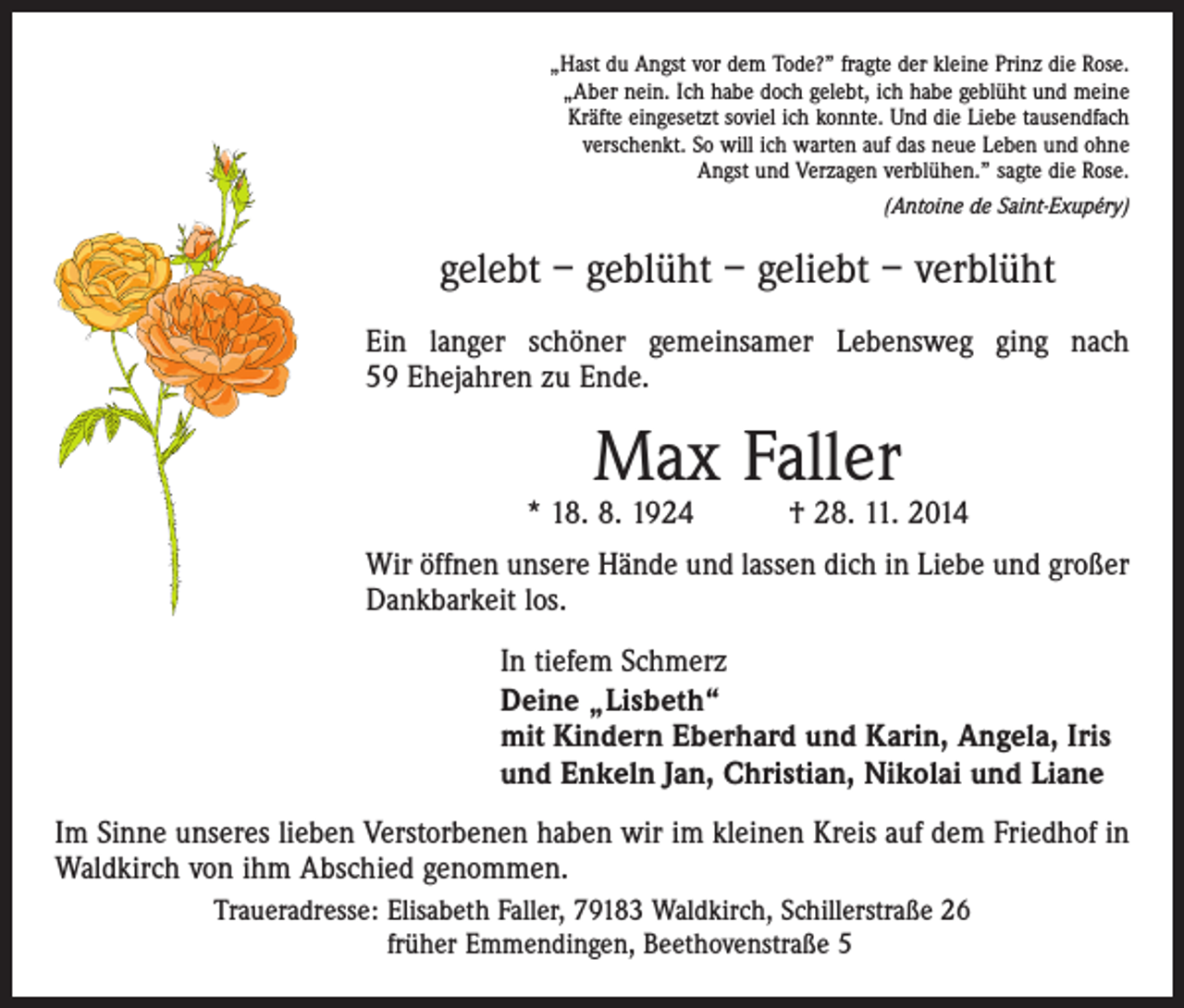 <p>„Hast du Angst vor dem Tode?” fragte der kleine Prinz die Rose.<br />„Aber nein. Ich habe doch gelebt, ich habe geblüht und meine<br />Kräfte eingesetzt soviel ich konnte. Und die Liebe tausendfach<br />verschenkt. So will ich warten auf das neue Leben und ohne<br />Angst und Verzagen verblühen.” sagte die Rose.</p><p>(Antoine de Saint-Exupéry)</p><p>gelebt – geblüht – geliebt – verblüht<br />Ein langer schöner gemeinsamer Lebensweg ging nach<br />59 Ehejahren zu Ende.</p><p>Max Faller</p><p>* 18. 8. 1924 † 28. 11. 2014<br />Wir öffnen unsere Hände und lassen dich in Liebe und großer<br />Dankbarkeit los.<br />In tiefem Schmerz<br />Deine „Lisbeth“<br />mit Kindern Eberhard und Karin, Angela, Iris<br />und Enkeln Jan, Christian, Nikolai und Liane<br />Im Sinne unseres lieben Verstorbenen haben wir im kleinen Kreis auf dem Friedhof in<br />Waldkirch von ihm Abschied genommen.<br />Traueradresse: Elisabeth Faller, 79183 Waldkirch, Schillerstraße 26<br />früher Emmendingen, Beethovenstraße 5</p>