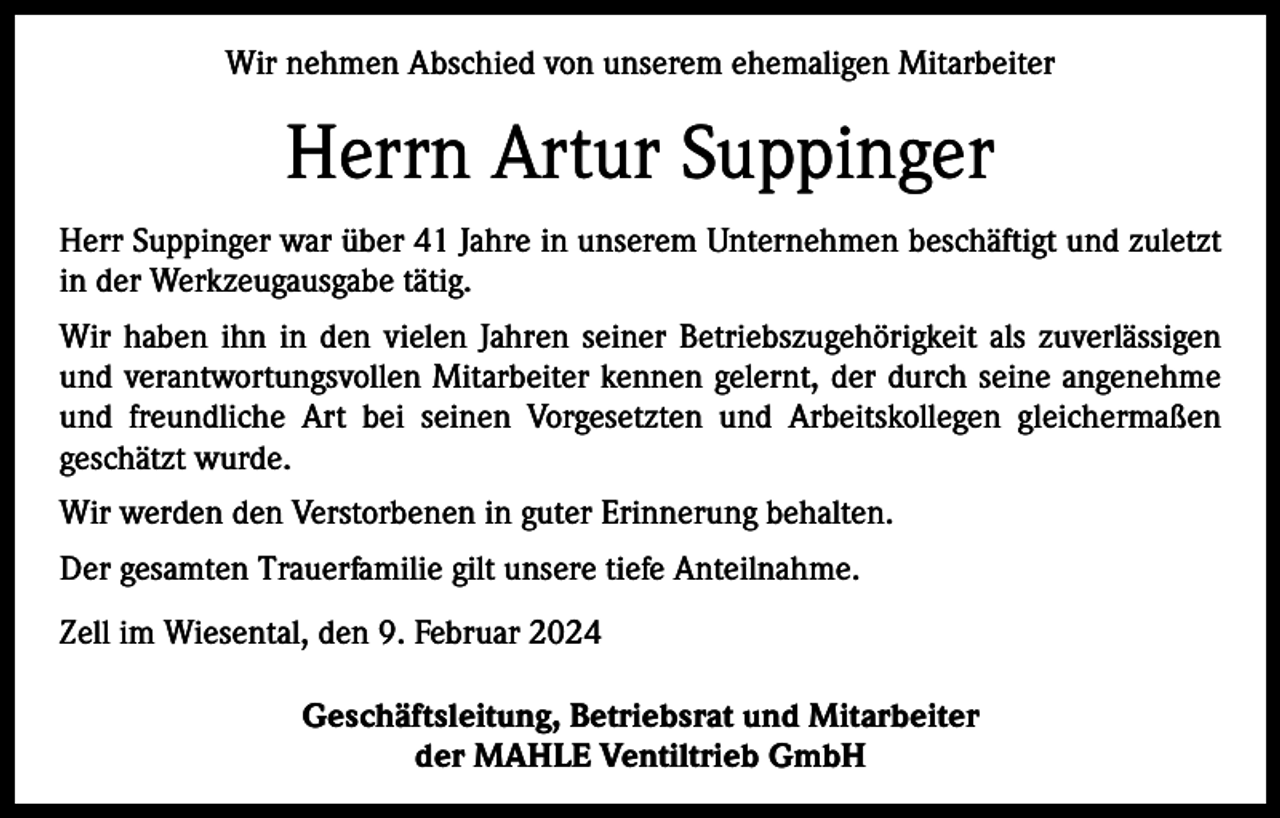 <p>Wir nehmen Abschied von unserem ehemaligen Mitarbeiter</p><p>Herrn Artur Suppinger<br />Herr Suppinger war über 41 Jahre in unserem Unternehmen beschäftigt und zuletzt<br />in der Werkzeugausgabe tätig.<br />Wir haben ihn in den vielen Jahren seiner Betriebszugehörigkeit als zuverlässigen<br />und verantwortungsvollen Mitarbeiter kennen gelernt, der durch seine angenehme<br />und freundliche Art bei seinen Vorgesetzten und Arbeitskollegen gleichermaßen<br />geschätzt wurde.<br />Wir werden den Verstorbenen in guter Erinnerung behalten.<br />Der gesamten Trauerfamilie gilt unsere tiefe Anteilnahme.<br />Zell im Wiesental, den 9. Februar 2024<br />Geschäftsleitung, Betriebsrat und Mitarbeiter<br />der MAHLE Ventiltrieb GmbH</p>