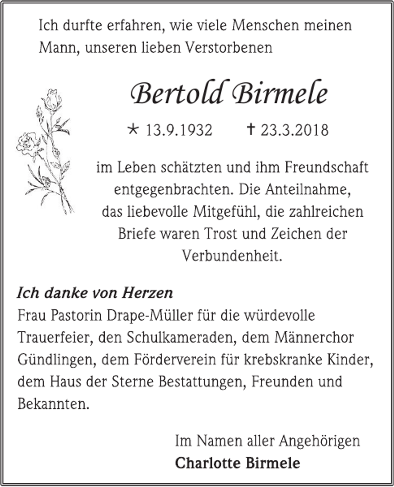 <p>I c h d urft e erf a hr e n, wi e vi el e M e ns c h e n m ei n e n<br />M a n n, u ns er e n li e b e n V erst or b e n e n</p><p>Bertold<br />Bertol<br />d Bir<br />Birmele<br />mele<br /> 1 3. 9. 1 9 3 2</p><p> 2 3. 3. 2 0 1 8</p><p>im L e b e n s c h ät zt e n u n d i h m Fr e u n ds c h aft<br />e nt g e g e n br a c ht e n. Di e A nt eil n a h m e,<br />d as li e b e v oll e Mit g ef ü hl, di e z a hlr ei c h e n<br />Bri ef e w ar e n Tr ost u n d Z ei c h e n d er<br />V er b u n d e n h eit.<br />I c h d a n k e v o n H er z e n<br />Fr a u P ast ori n Dr a p e -M üll er f ür di e w ür d e v oll e<br />Tr a u er f ei er, d e n S c h ul k a m er a d e n, d e m M ä n n er c h or<br />G ü n dli n g e n, d e m F ör d er v er ei n f ür kr e bs kr a n k e Ki n d er,<br />d e m H a us d er St er n e B est att u n g e n, Fr e u n d e n u n d<br />B e k a n nt e n.<br />I m N a m e n all er A n g e h öri g e n<br />C h arl ott e Bir m el e</p>