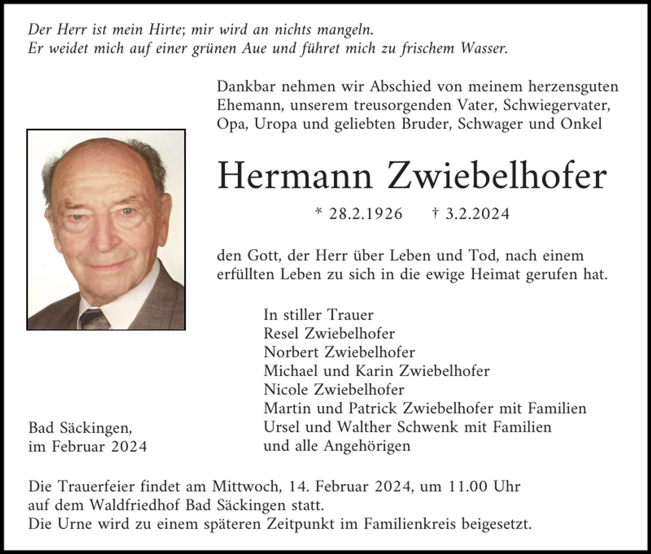 <p>Der Herr ist mein Hirte; mir wird an nichts mangeln.<br />Er weidet mich auf einer grünen Aue und führet mich zu frischem Wasser.<br />Dankbar nehmen wir Abschied von meinem herzensguten<br />Ehemann, unserem treusorgenden Vater, Schwiegervater,<br />Opa, Uropa und geliebten Bruder, Schwager und Onkel</p><p>Hermann Zwiebelhofer<br />* 28.2.1926</p><p>† 3.2.2024</p><p>den Gott, der Herr über Leben und Tod, nach einem<br />erfüllten Leben zu sich in die ewige Heimat gerufen hat.</p><p>Bad Säckingen,<br />im Februar 2024</p><p>In stiller Trauer<br />Resel Zwiebelhofer<br />Norbert Zwiebelhofer<br />Michael und Karin Zwiebelhofer<br />Nicole Zwiebelhofer<br />Martin und Patrick Zwiebelhofer mit Familien<br />Ursel und Walther Schwenk mit Familien<br />und alle Angehörigen</p><p>Die Trauerfeier findet am Mittwoch, 14. Februar 2024, um 11.00 Uhr<br />auf dem Waldfriedhof Bad Säckingen statt.<br />Die Urne wird zu einem späteren Zeitpunkt im Familienkreis beigesetzt.</p>