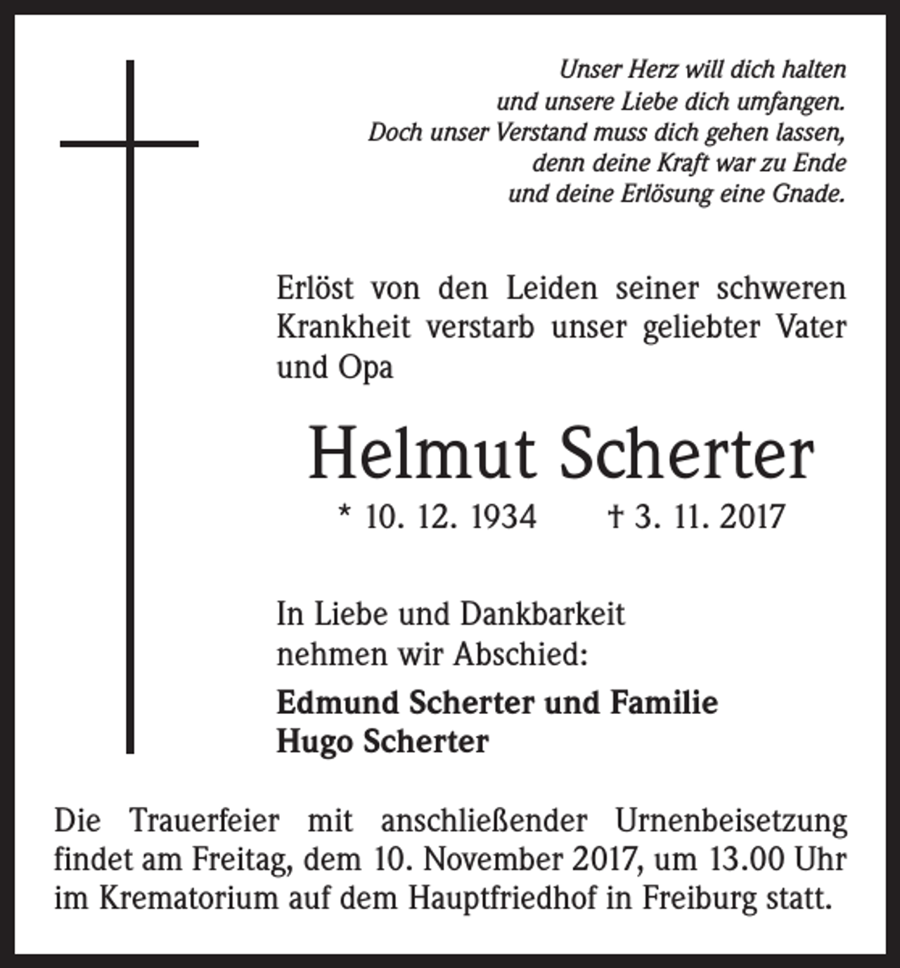 <p>Unser Herz will dich halten<br />und unsere Liebe dich umfangen.<br />Doch unser Verstand muss dich gehen lassen,<br />denn deine Kraft war zu Ende<br />und deine Erlösung eine Gnade.</p><p>Erlöst von den Leiden seiner schweren<br />Krankheit verstarb unser geliebter Vater<br />und Opa</p><p>Helmut Scherter<br />* 10. 12. 1934 † 3. 11. 2017</p><p>In Liebe und Dankbarkeit<br />nehmen wir Abschied:<br />Edmund Scherter und Familie<br />Hugo Scherter<br />Die Trauerfeier mit anschließender Urnenbeisetzung<br />findet am Freitag, dem 10. November 2017, um 13.00 Uhr<br />im Krematorium auf dem Hauptfriedhof in Freiburg statt.</p>