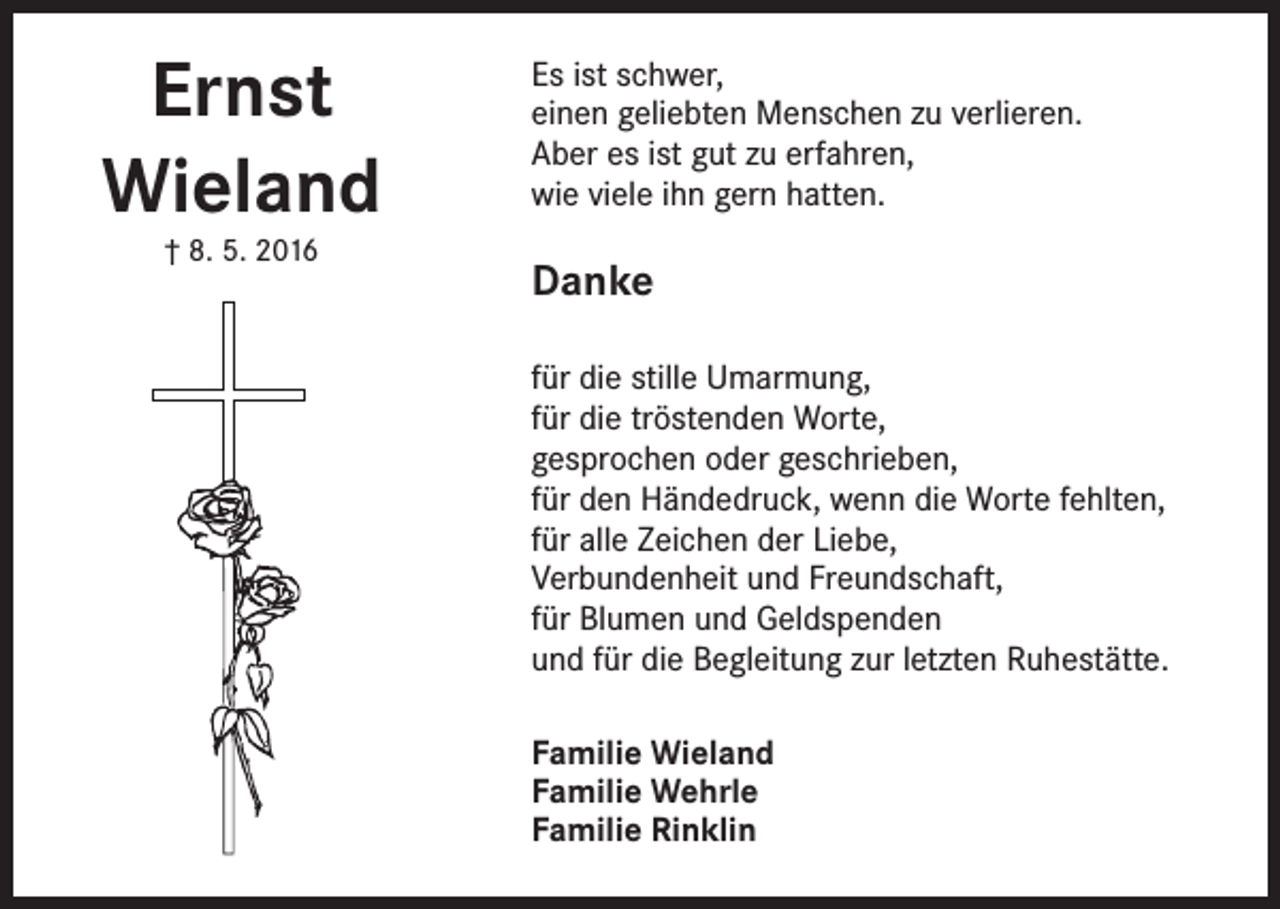 <p>Ernst<br />Wieland<br />† 8. 5. 2016</p><p>Es ist schwer,<br />einen geliebten Menschen zu verlieren.<br />Aber es ist gut zu erfahren,<br />wie viele ihn gern hatten.</p><p>Danke<br />für die stille Umarmung,<br />für die tröstenden Worte,<br />gesprochen oder geschrieben,<br />für den Händedruck, wenn die Worte fehlten,<br />für alle Zeichen der Liebe,<br />Verbundenheit und Freundschaft,<br />für Blumen und Geldspenden<br />und für die Begleitung zur letzten Ruhestätte.<br />Familie Wieland<br />Familie Wehrle<br />Familie Rinklin</p>