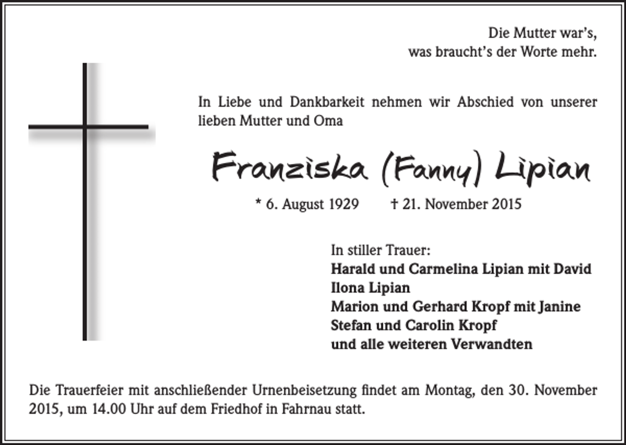<p>Die Mutter war’s,<br />was braucht’s der Worte mehr.<br />In Liebe und Dankbarkeit nehmen wir Abschied von unserer<br />lieben Mutter und Oma</p><p>Franziska (Fanny) Lipian<br />* 6. August 1929 † 21. November 2015<br />In stiller Trauer:<br />Harald und Carmelina Lipian mit David<br />Ilona Lipian<br />Marion und Gerhard Kropf mit Janine<br />Stefan und Carolin Kropf<br />und alle weiteren Verwandten</p><p>Die Trauerfeier mit anschließender Urnenbeisetzung findet am Montag, den 30. November<br />2015, um 14.00 Uhr auf dem Friedhof in Fahrnau statt.</p>