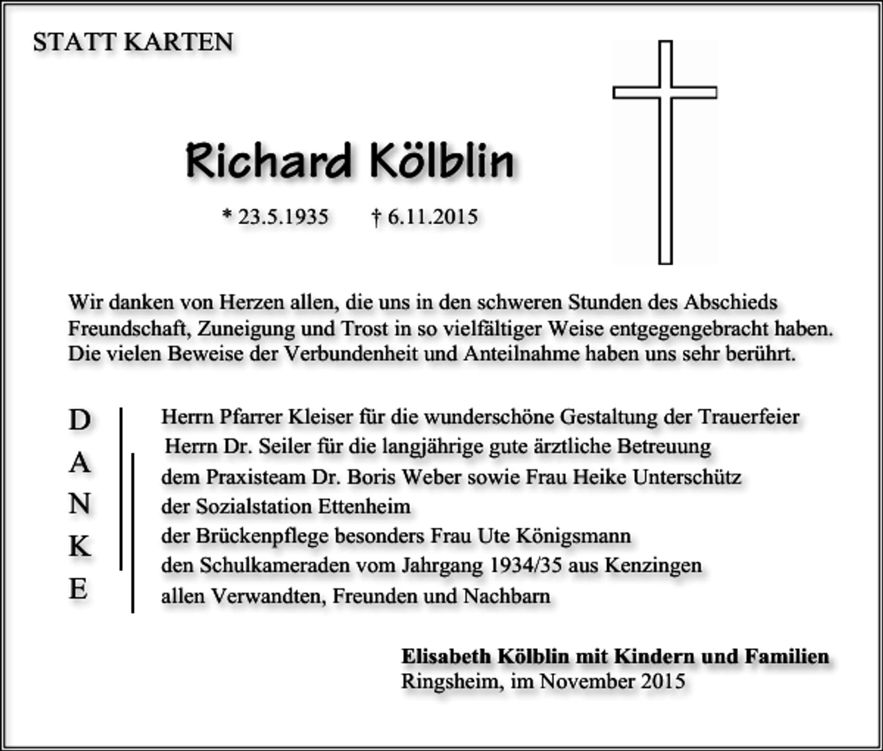 <p>STATT KARTEN</p><p>Richard Kölblin<br />* 23.5.1935</p><p>† 6.11.2015</p><p>Wir danken von Herzen allen, die uns in den schweren Stunden des Abschieds<br />Freundschaft, Zuneigung und Trost in so vielfältiger Weise entgegengebracht haben.<br />Die vielen Beweise der Verbundenheit und Anteilnahme haben uns sehr berührt.</p><p>D<br />A<br />N<br />K<br />E</p><p>Herrn Pfarrer Kleiser für die wunderschöne Gestaltung der Trauerfeier<br />Herrn Dr. Seiler für die langjährige gute ärztliche Betreuung<br />dem Praxisteam Dr. Boris Weber sowie Frau Heike Unterschütz<br />der Sozialstation Ettenheim<br />der Brückenpflege besonders Frau Ute Königsmann<br />den Schulkameraden vom Jahrgang 1934/35 aus Kenzingen<br />allen Verwandten, Freunden und Nachbarn<br />Elisabeth Kölblin mit Kindern und Familien<br />Ringsheim, im November 2015</p>