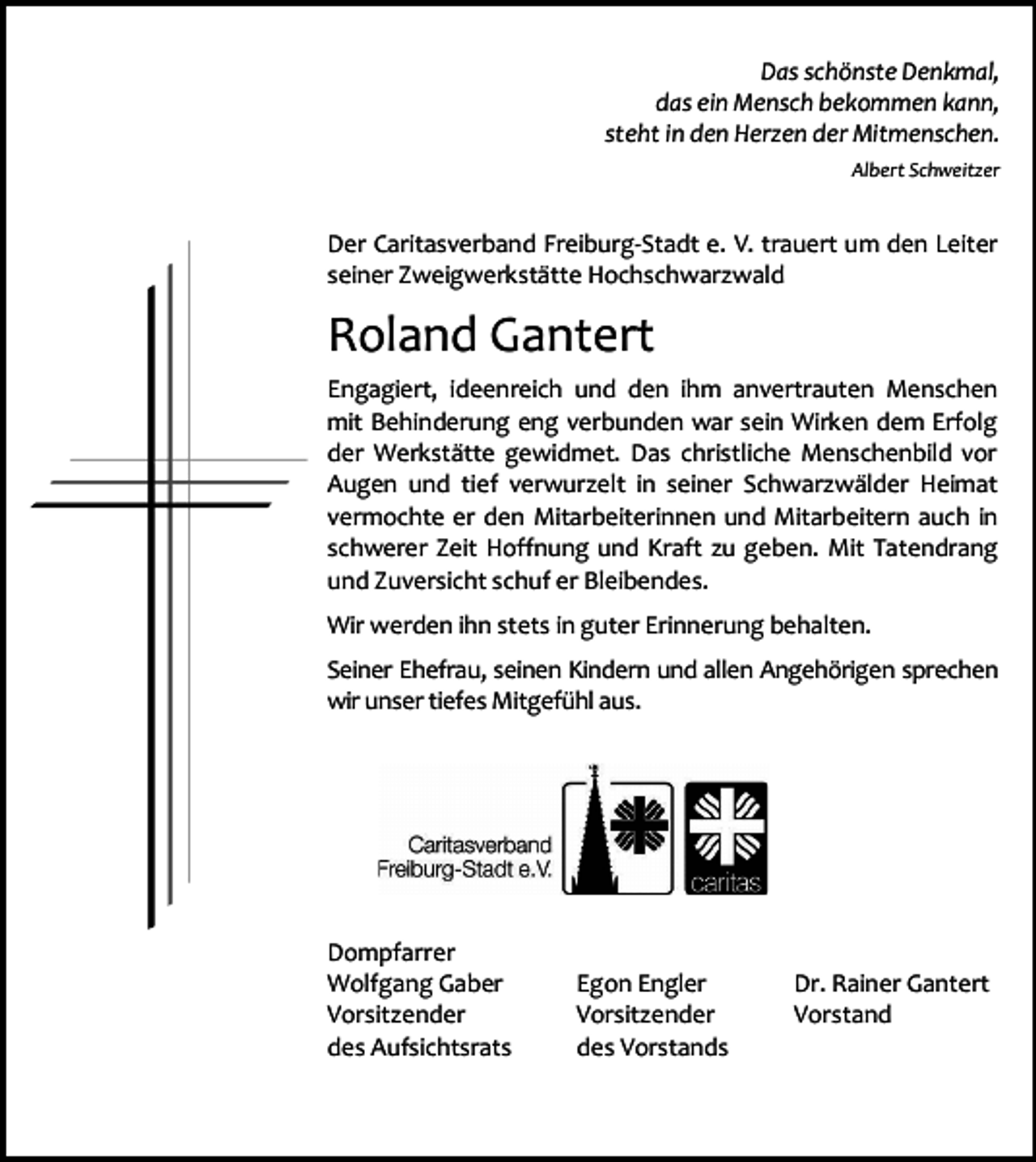 <p>Das schönste Denkmal,<br />das ein Mensch bekommen kann,<br />steht in den Herzen der Mitmenschen.<br />Albert Schweitzer</p><p>Der Caritasverband Freiburg-Stadt e. V. trauert um den Leiter<br />seiner Zweigwerkstätte Hochschwarzwald</p><p>Roland Gantert<br />Engagiert, ideenreich und den ihm anvertrauten Menschen<br />mit Behinderung eng verbunden war sein Wirken dem Erfolg<br />der Werkstätte gewidmet. Das christliche Menschenbild vor<br />Augen und tief verwurzelt in seiner Schwarzwälder Heimat<br />vermochte er den Mitarbeiterinnen und Mitarbeitern auch in<br />schwerer Zeit Hoffnung und Kraft zu geben. Mit Tatendrang<br />und Zuversicht schuf er Bleibendes.<br />Wir werden ihn stets in guter Erinnerung behalten.<br />Seiner Ehefrau, seinen Kindern und allen Angehörigen sprechen<br />wir unser tiefes Mitgefühl aus.</p><p>Dompfarrer<br />Wolfgang Gaber<br />Vorsitzender<br />des Aufsichtsrats</p><p>Egon Engler<br />Vorsitzender<br />des Vorstands</p><p>Dr. Rainer Gantert<br />Vorstand</p>