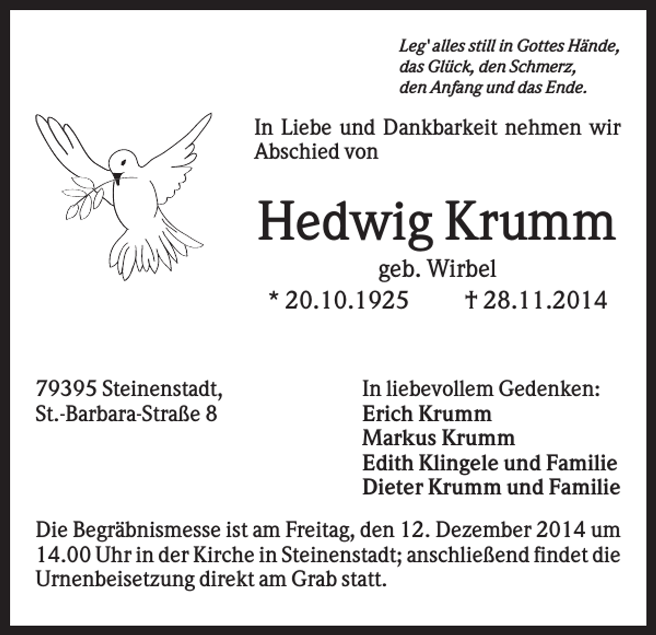<p>Leg' alles still in Gottes Hände,<br />das Glück, den Schmerz,<br />den Anfang und das Ende.</p><p>In Liebe und Dankbarkeit nehmen wir<br />Abschied von</p><p>Hedwig Krumm<br />geb. Wirbel<br />* 20.10.1925<br />† 28.11.2014</p><p>79395 Steinenstadt,<br />St.-Barbara-Straße 8</p><p>In liebevollem Gedenken:<br />Erich Krumm<br />Markus Krumm<br />Edith Klingele und Familie<br />Dieter Krumm und Familie</p><p>Die Begräbnismesse ist am Freitag, den 12. Dezember 2014 um<br />14.00 Uhr in der Kirche in Steinenstadt; anschließend findet die<br />Urnenbeisetzung direkt am Grab statt.</p>