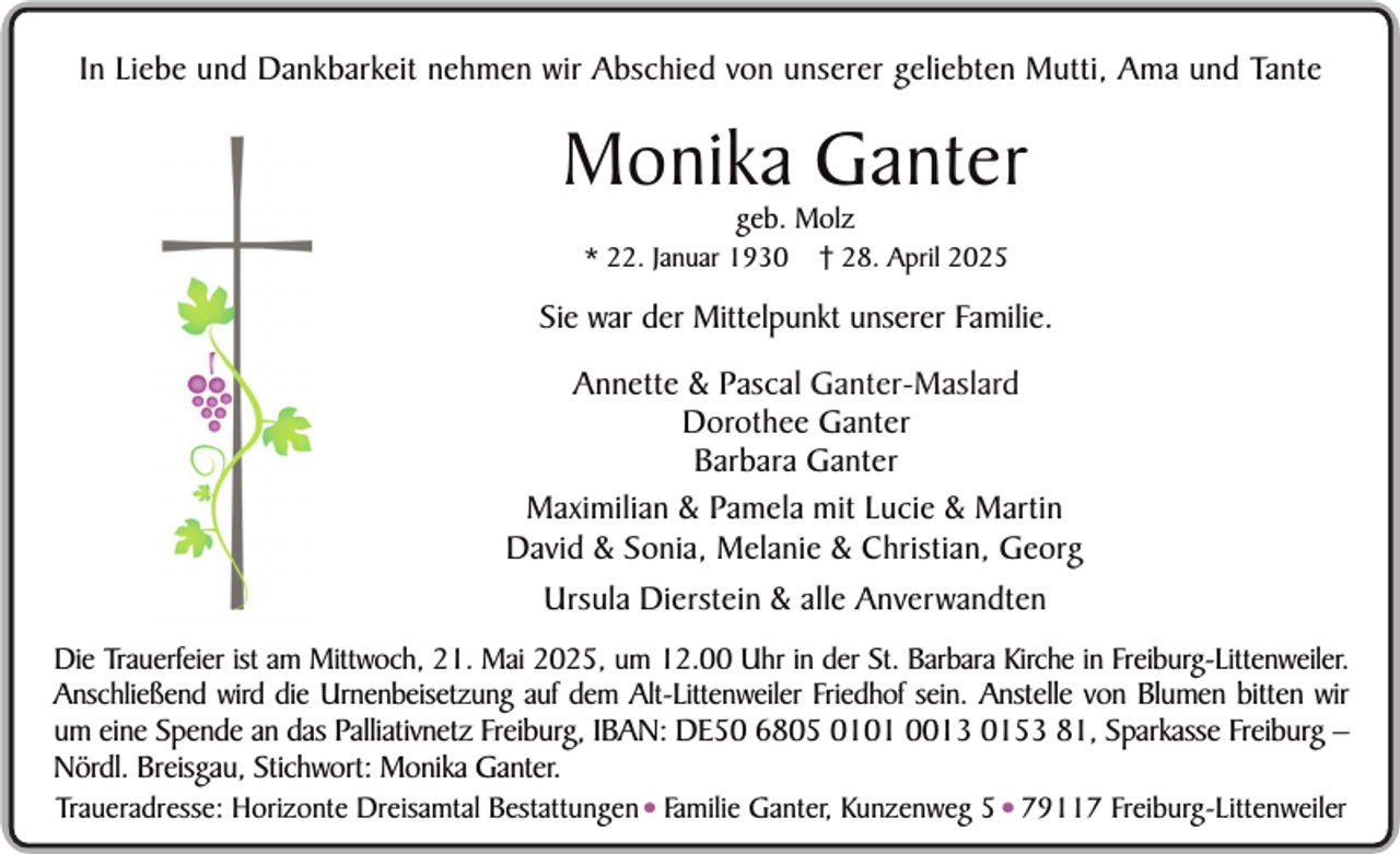 <p>In Liebe und Dankbarkeit nehmen wir Abschied von unserer geliebten Mutti, Ama und Tante</p><p>Monika Ganter<br />geb. Molz</p><p>* 22. Januar 1930</p><p>† 28. April 2025</p><p>Sie war der Mittelpunkt unserer Familie.<br />Annette &amp; Pascal Ganter-Maslard<br />Dorothee Ganter<br />Barbara Ganter<br />Maximilian &amp; Pamela mit Lucie &amp; Martin<br />David &amp; Sonia, Melanie &amp; Christian, Georg<br />Ursula Dierstein &amp; alle Anverwandten<br />Die Trauerfeier ist am Mittwoch, 21. Mai 2025, um 12.00 Uhr in der St. Barbara Kirche in Freiburg-Littenweiler.<br />Anschließend wird die Urnenbeisetzung auf dem Alt-Littenweiler Friedhof sein. Anstelle von Blumen bitten wir<br />um eine Spende an das Palliativnetz Freiburg, IBAN: DE50 6805 0101 0013 0153 81, Sparkasse Freiburg –<br />Nördl. Breisgau, Stichwort: Monika Ganter.<br />Traueradresse: Horizonte Dreisamtal Bestattungen• Familie Ganter, Kunzenweg 5• 79117 Freiburg-Littenweiler</p>