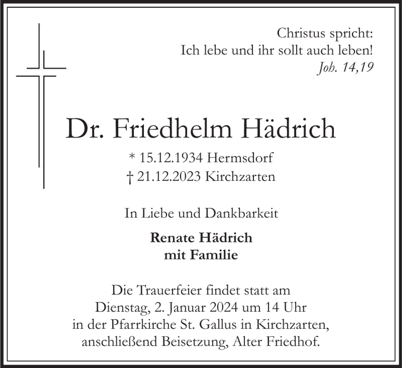 <p>Christus spricht:<br />Ich lebe und ihr sollt auch leben!<br />Joh. 14,19</p><p>Dr. Friedhelm Hädrich<br />* 15.12.1934 Hermsdorf<br />† 21.12.2023 Kirchzarten<br />In Liebe und Dankbarkeit<br />Renate Hädrich<br />mit Familie</p><p>Die Trauerfeier findet statt am<br />Dienstag, 2. Januar 2024 um 14 Uhr<br />in der Pfarrkirche St. Gallus in Kirchzarten,<br />anschließend Beisetzung, Alter Friedhof.</p>