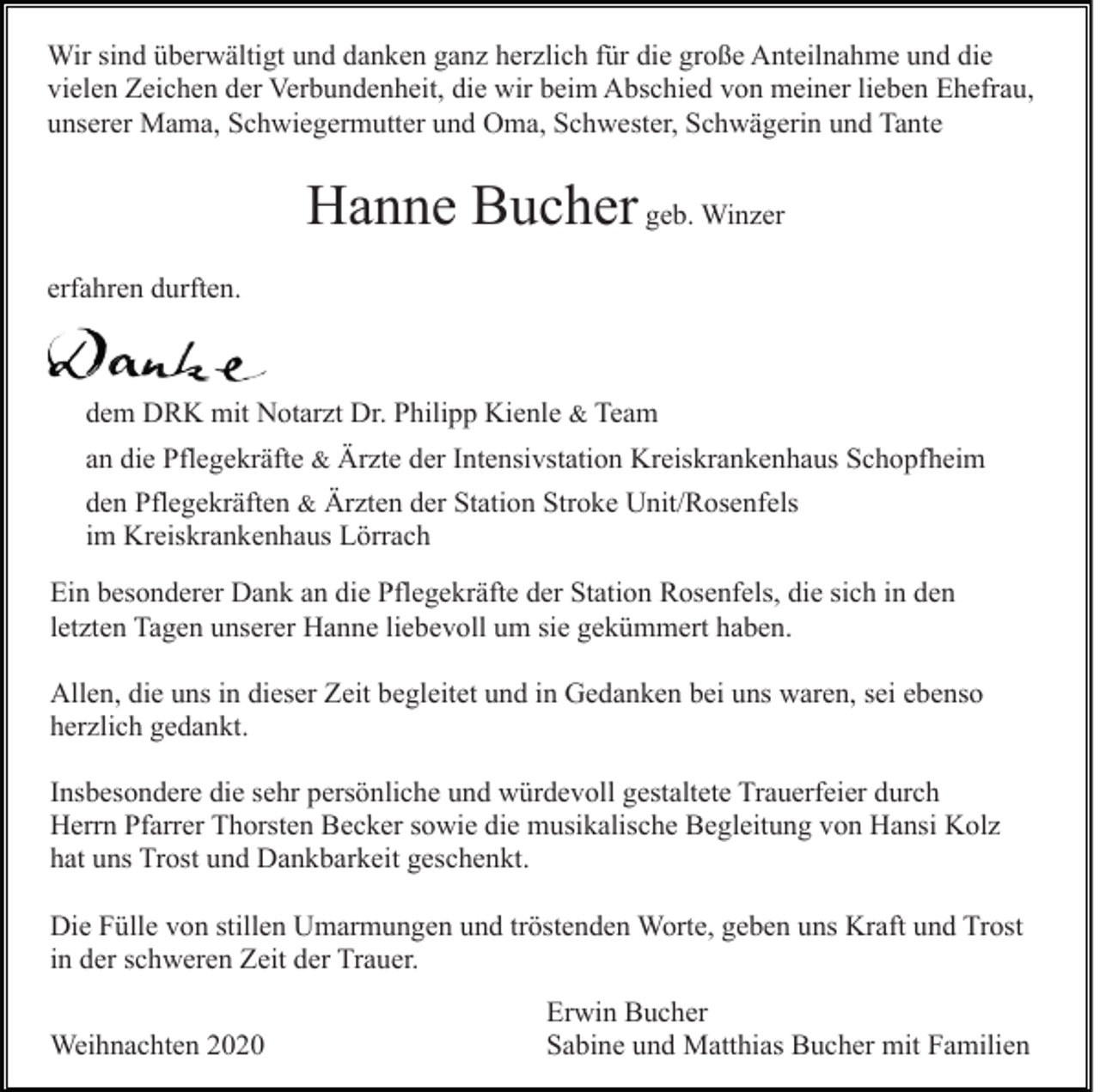 <p>Wir sind überwältigt und danken ganz herzlich für die große Anteilnahme und die<br />vielen Zeichen der Verbundenheit, die wir beim Abschied von meiner lieben Ehefrau,<br />unserer Mama, Schwiegermutter und Oma, Schwester, Schwägerin und Tante</p><p>Hanne Bucher geb. Winzer<br />erfahren durften.</p><p>dem DRK mit Notarzt Dr. Philipp Kienle &amp; Team<br />an die Pflegekräfte &amp; Ärzte der Intensivstation Kreiskrankenhaus Schopfheim<br />den Pflegekräften &amp; Ärzten der Station Stroke Unit/Rosenfels<br />im Kreiskrankenhaus Lörrach<br />Ein besonderer Dank an die Pflegekräfte der Station Rosenfels, die sich in den<br />letzten Tagen unserer Hanne liebevoll um sie gekümmert haben.<br />Allen, die uns in dieser Zeit begleitet und in Gedanken bei uns waren, sei ebenso<br />herzlich gedankt.<br />Insbesondere die sehr persönliche und würdevoll gestaltete Trauerfeier durch<br />Herrn Pfarrer Thorsten Becker sowie die musikalische Begleitung von Hansi Kolz<br />hat uns Trost und Dankbarkeit geschenkt.<br />Die Fülle von stillen Umarmungen und tröstenden Worte, geben uns Kraft und Trost<br />in der schweren Zeit der Trauer.<br />Weihnachten 2020</p><p>Erwin Bucher<br />Sabine und Matthias Bucher mit Familien</p>