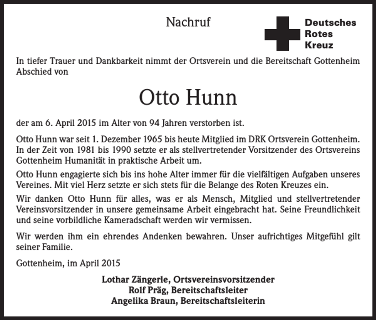 <p>Nachruf</p><p>Deutsches<br />Rotes<br />Kreuz</p><p>In tiefer Trauer und Dankbarkeit nimmt der Ortsverein und die Bereitschaft Gottenheim<br />Abschied von</p><p>Otto Hunn<br />der am 6. April 2015 im Alter von 94 Jahren verstorben ist.<br />Otto Hunn war seit 1. Dezember 1965 bis heute Mitglied im DRK Ortsverein Gottenheim.<br />In der Zeit von 1981 bis 1990 setzte er als stellvertretender Vorsitzender des Ortsvereins<br />Gottenheim Humanität in praktische Arbeit um.<br />Otto Hunn engagierte sich bis ins hohe Alter immer für die vielfältigen Aufgaben unseres<br />Vereines. Mit viel Herz setzte er sich stets für die Belange des Roten Kreuzes ein.<br />Wir danken Otto Hunn für alles, was er als Mensch, Mitglied und stellvertretender<br />Vereinsvorsitzender in unsere gemeinsame Arbeit eingebracht hat. Seine Freundlichkeit<br />und seine vorbildliche Kameradschaft werden wir vermissen.<br />Wir werden ihm ein ehrendes Andenken bewahren. Unser aufrichtiges Mitgefühl gilt<br />seiner Familie.<br />Gottenheim, im April 2015<br />Lothar Zängerle, Ortsvereinsvorsitzender<br />Rolf Präg, Bereitschaftsleiter<br />Angelika Braun, Bereitschaftsleiterin</p>