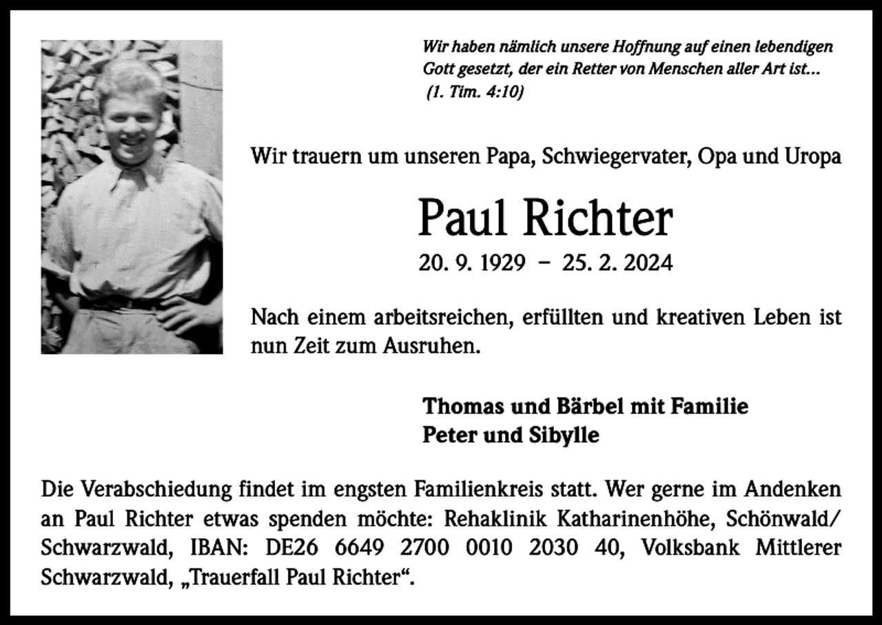 <p>Wir haben nämlich unsere Hoffnung auf einen lebendigen<br />Gott gesetzt, der ein Retter von Menschen aller Art ist...<br />(1. Tim. 4:10)</p><p>Wir trauern um unseren Papa, Schwiegervater, Opa und Uropa</p><p>Paul Richter<br />20. 9. 1929 – 25. 2. 2024</p><p>Nach einem arbeitsreichen, erfüllten und kreativen Leben ist<br />nun Zeit zum Ausruhen.<br />Thomas und Bärbel mit Familie<br />Peter und Sibylle<br />Die Verabschiedung findet im engsten Familienkreis statt. Wer gerne im Andenken<br />an Paul Richter etwas spenden möchte: Rehaklinik Katharinenhöhe, Schönwald/<br />Schwarzwald, IBAN: DE2649 2710 2030 40, Volksbank Mittlerer<br />­Schwarzwald, „Trauerfall Paul Richter“.</p>