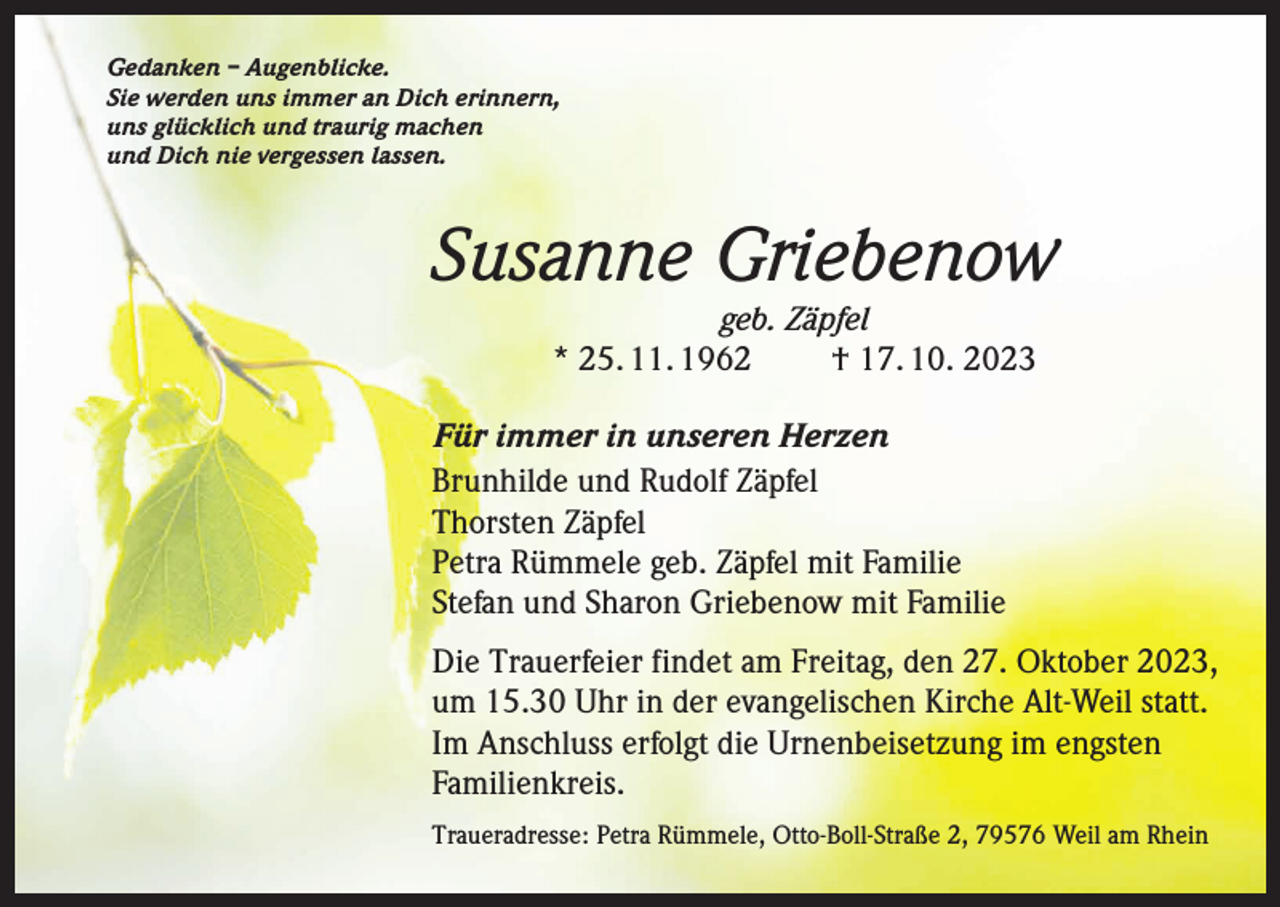 <p>Gedanken – Augenblicke.<br />Sie werden uns immer an Dich erinnern,<br />uns glücklich und traurig machen<br />und Dich nie vergessen lassen.</p><p>Susanne Griebenow<br />geb. Zäpfel<br />* 25. 11. 1962 † 17. 10. 2023</p><p>Für immer in unseren Herzen<br />Brunhilde und Rudolf Zäpfel<br />Thorsten Zäpfel<br />Petra Rümmele geb. Zäpfel mit Familie<br />Stefan und Sharon Griebenow mit Familie<br />Die Trauerfeier findet am Freitag, den 27. Oktober 2023,<br />um 15.30 Uhr in der evangelischen Kirche Alt-Weil statt.<br />Im Anschluss erfolgt die Urnenbeisetzung im engsten<br />Familienkreis.<br />Traueradresse: Petra Rümmele, Otto-Boll-Straße 2, 79576 Weil am Rhein</p>