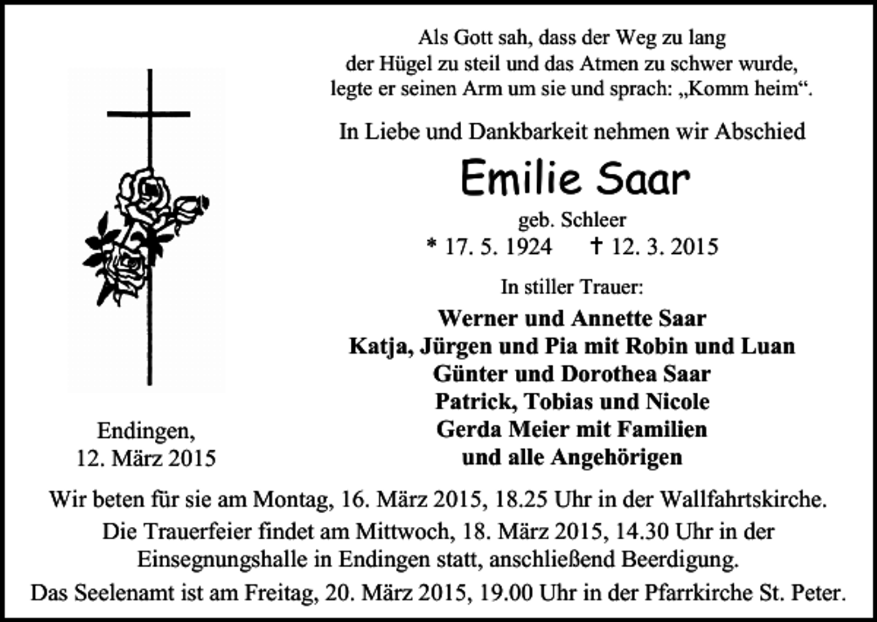 <p>Als Gott sah, dass der Weg zu lang<br />der Hügel zu steil und das Atmen zu schwer wurde,<br />legte er seinen Arm um sie und sprach: „Komm heim“.</p><p>In Liebe und Dankbarkeit nehmen wir Abschied</p><p>Emilie Saar<br />geb. Schleer</p><p>* 17. 5. 1924</p><p> 12. 3. 2015</p><p>In stiller Trauer:</p><p>Endingen,<br />12. März 2015</p><p>Werner und Annette Saar<br />Katja, Jürgen und Pia mit Robin und Luan<br />Günter und Dorothea Saar<br />Patrick, Tobias und Nicole<br />Gerda Meier mit Familien<br />und alle Angehörigen</p><p>Wir beten für sie am Montag, 16. März 2015, 18.25 Uhr in der Wallfahrtskirche.<br />Die Trauerfeier findet am Mittwoch, 18. März 2015, 14.30 Uhr in der<br />Einsegnungshalle in Endingen statt, anschließend Beerdigung.<br />Das Seelenamt ist am Freitag, 20. März 2015, 19.00 Uhr in der Pfarrkirche St. Peter.</p>