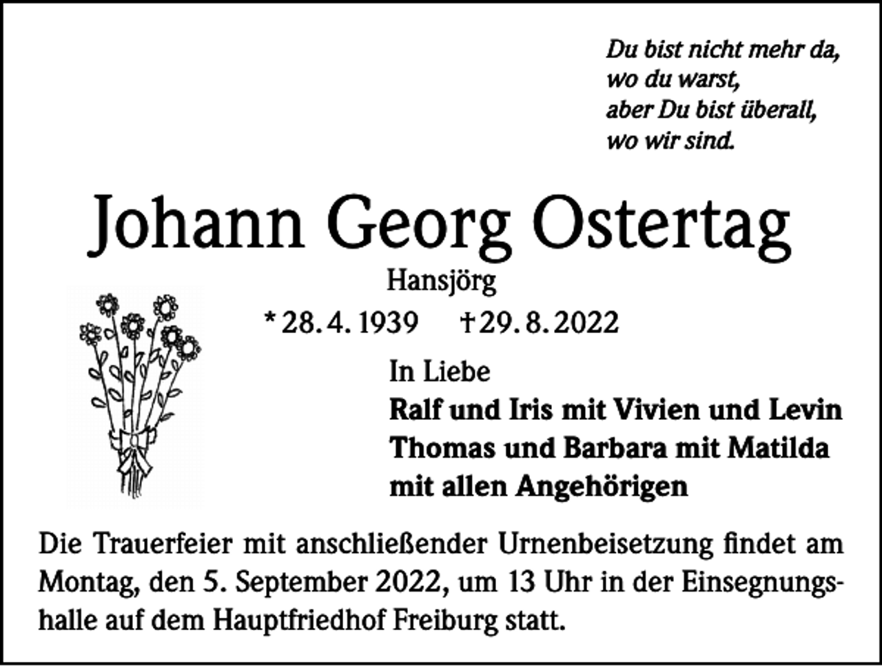 <p>Du bist nicht mehr da,<br />wo du warst,<br />aber Du bist überall,<br />wo wir sind.</p><p>Johann Georg Ostertag</p><p>Hansjörg<br />* 28. 4. 1939 † 29. 8. 2022<br />In Liebe<br />Ralf und Iris mit Vivien und Levin<br />Thomas und Barbara mit Matilda<br />mit allen Angehörigen</p><p>Die Trauerfeier mit anschließender Urnenbeisetzung findet am<br />Montag, den 5. September 2022, um 13 Uhr in der Einsegnungshalle auf dem Hauptfriedhof Freiburg statt.</p>