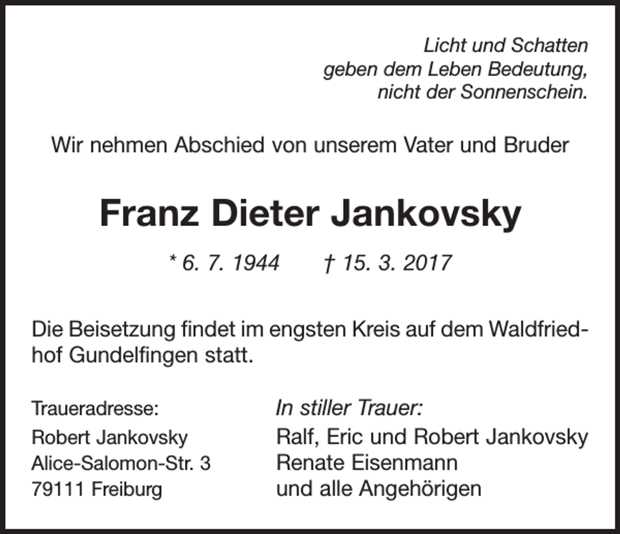 <p>Licht und Schatten<br />geben dem Leben Bedeutung,<br />nicht der Sonnenschein.</p><p>Wir nehmen Abschied von unserem Vater und Bruder</p><p>Franz Dieter Jankovsky<br />* 6. 7. 1944 † 15. 3. 2017<br />Die Beisetzung findet im engsten Kreis auf dem Waldfriedhof Gundelfingen statt.<br />Traueradresse:<br />Robert Jankovsky<br />Alice-Salomon-Str. 3<br />79111 Freiburg</p><p>In stiller Trauer:<br />Ralf, Eric und Robert Jankovsky<br />Renate Eisenmann<br />und alle Angehörigen</p>