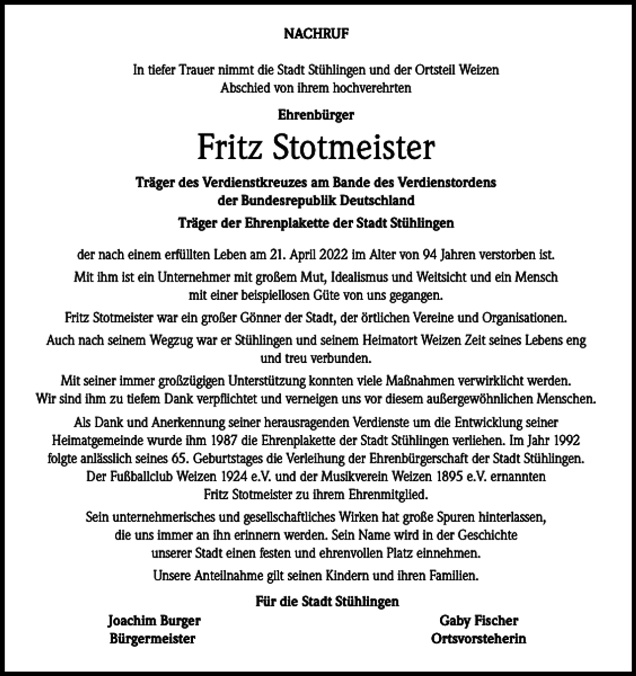 <p>NACHRUF<br />In tiefer Trauer nimmt die Stadt Stühlingen und der Ortsteil Weizen<br />Abschied von ihrem hochverehrten<br />Ehrenbürger</p><p>Fritz Stotmeister<br />Träger des Verdienstkreuzes am Bande des Verdienstordens<br />der Bundesrepublik Deutschland<br />Träger der Ehrenplakette der Stadt Stühlingen<br />der nach einem erfüllten Leben am 21. April 2022 im Alter von 94 Jahren verstorben ist.<br />Mit ihm ist ein Unternehmer mit großem Mut, Idealismus und Weitsicht und ein Mensch<br />mit einer beispiellosen Güte von uns gegangen.<br />Fritz Stotmeister war ein großer Gönner der Stadt, der örtlichen Vereine und Organisationen.<br />Auch nach seinem Wegzug war er Stühlingen und seinem Heimatort Weizen Zeit seines Lebens eng<br />und treu verbunden.<br />Mit seiner immer großzügigen Unterstützung konnten viele Maßnahmen verwirklicht werden.<br />Wir sind ihm zu tiefem Dank verpflichtet und verneigen uns vor diesem außergewöhnlichen Menschen.<br />Als Dank und Anerkennung seiner herausragenden Verdienste um die Entwicklung seiner<br />Heimatgemeinde wurde ihm 1987 die Ehrenplakette der Stadt Stühlingen verliehen. Im Jahr 1992<br />folgte anlässlich seines 65. Geburtstages die Verleihung der Ehrenbürgerschaft der Stadt Stühlingen.<br />Der Fußballclub Weizen 1924 e.V. und der Musikverein Weizen 1895 e.V. ernannten<br />Fritz Stotmeister zu ihrem Ehrenmitglied.<br />Sein unternehmerisches und gesellschaftliches Wirken hat große Spuren hinterlassen,<br />die uns immer an ihn erinnern werden. Sein Name wird in der Geschichte<br />unserer Stadt einen festen und ehrenvollen Platz einnehmen.<br />Unsere Anteilnahme gilt seinen Kindern und ihren Familien.<br />Für die Stadt Stühlingen</p><p>Joachim Burger<br />Bürgermeister</p><p>Gaby Fischer<br />Ortsvorsteherin</p>