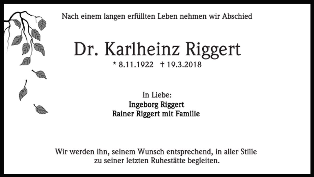 <p>NNach<br />a c h eieinem<br />n e m l alangen<br />n g e n erf<br />ü llt e n Leben<br />L e b e n nehmen<br />n e h m e n wir<br />wir Abschied<br />A bs c hi e d<br />erfüllten</p><p>Dr.<br />arl h ei n z RiRiggert<br />g g ert<br />Dr. KKarlheinz<br />** 8.11.1922<br />8. . 1 9 †<br />† 19.3.2018<br />1 9. 3. 2 0 1 8</p><p>In<br />I n Liebe:<br />Li e b e:</p><p>Wir wwerden<br />Wir<br />er d e n i hihn,<br />n, s ei<br />seinem<br />n e m Wunsch<br />W u ns c h entsprechend,<br />e nts pr e c h e n d, iinn aller<br />all er Stille<br />Still e<br />z u sseiner<br />ei n er lletzten<br />et zt e n Ruhestätte<br />R u h est ätt e begleiten.<br />b e gl eit e n.<br />zu</p>