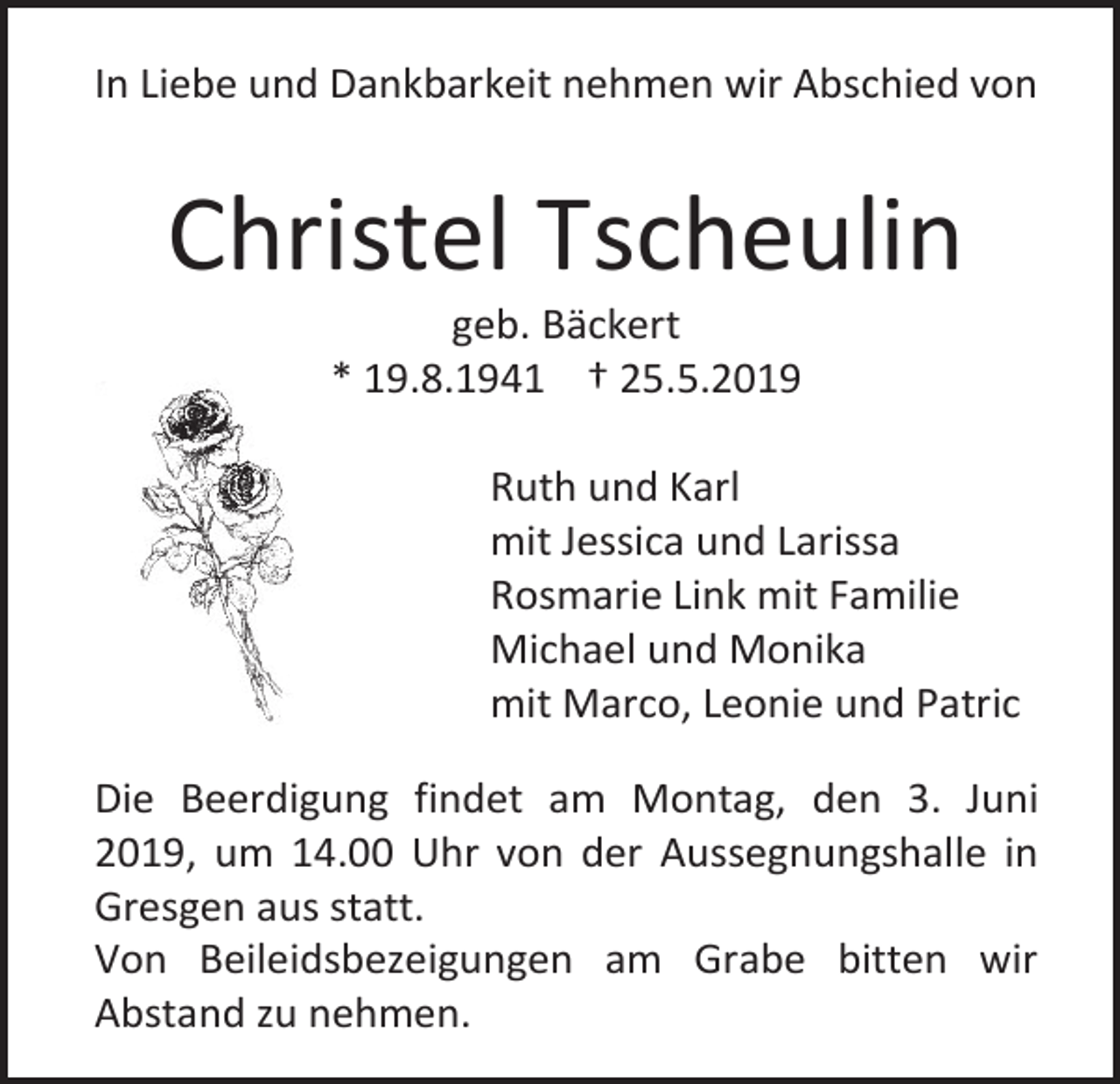<p>In Liebe und Dankbarkeit nehmen wir Abschied von</p><p>Christel Tscheulin<br />geb. Bäckert<br />* 19.8.1941 † 25.5.2019<br />Ruth und Karl<br />mit Jessica und Larissa<br />Rosmarie Link mit Familie<br />Michael und Monika<br />mit Marco, Leonie und Patric<br />Die Beerdigung findet am Montag, den 3. Juni<br />2019, um 14.00 Uhr von der Aussegnungshalle in<br />Gresgen aus statt.<br />Von Beileidsbezeigungen am Grabe bitten wir<br />Abstand zu nehmen.</p>
