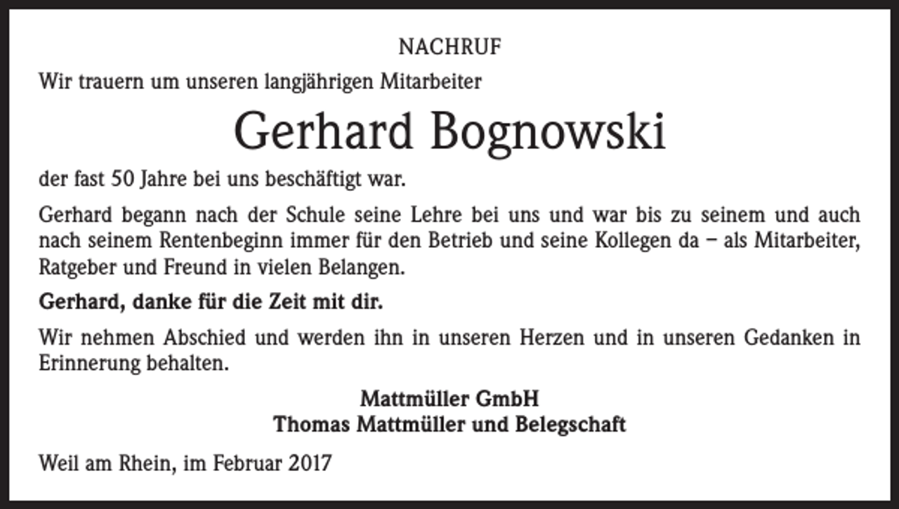 <p>NACHRUF<br />Wir trauern um unseren langjährigen Mitarbeiter</p><p>Gerhard Bognowski<br />der fast 50 Jahre bei uns beschäftigt war.<br />Gerhard begann nach der Schule seine Lehre bei uns und war bis zu seinem und auch<br />nach seinem Rentenbeginn immer für den Betrieb und seine Kollegen da – als Mitarbeiter,<br />Ratgeber und Freund in vielen Belangen.<br />Gerhard, danke für die Zeit mit dir.<br />Wir nehmen Abschied und werden ihn in unseren Herzen und in unseren Gedanken in<br />Erinnerung behalten.<br />Mattmüller GmbH<br />Thomas Mattmüller und Belegschaft<br />Weil am Rhein, im Februar 2017</p>