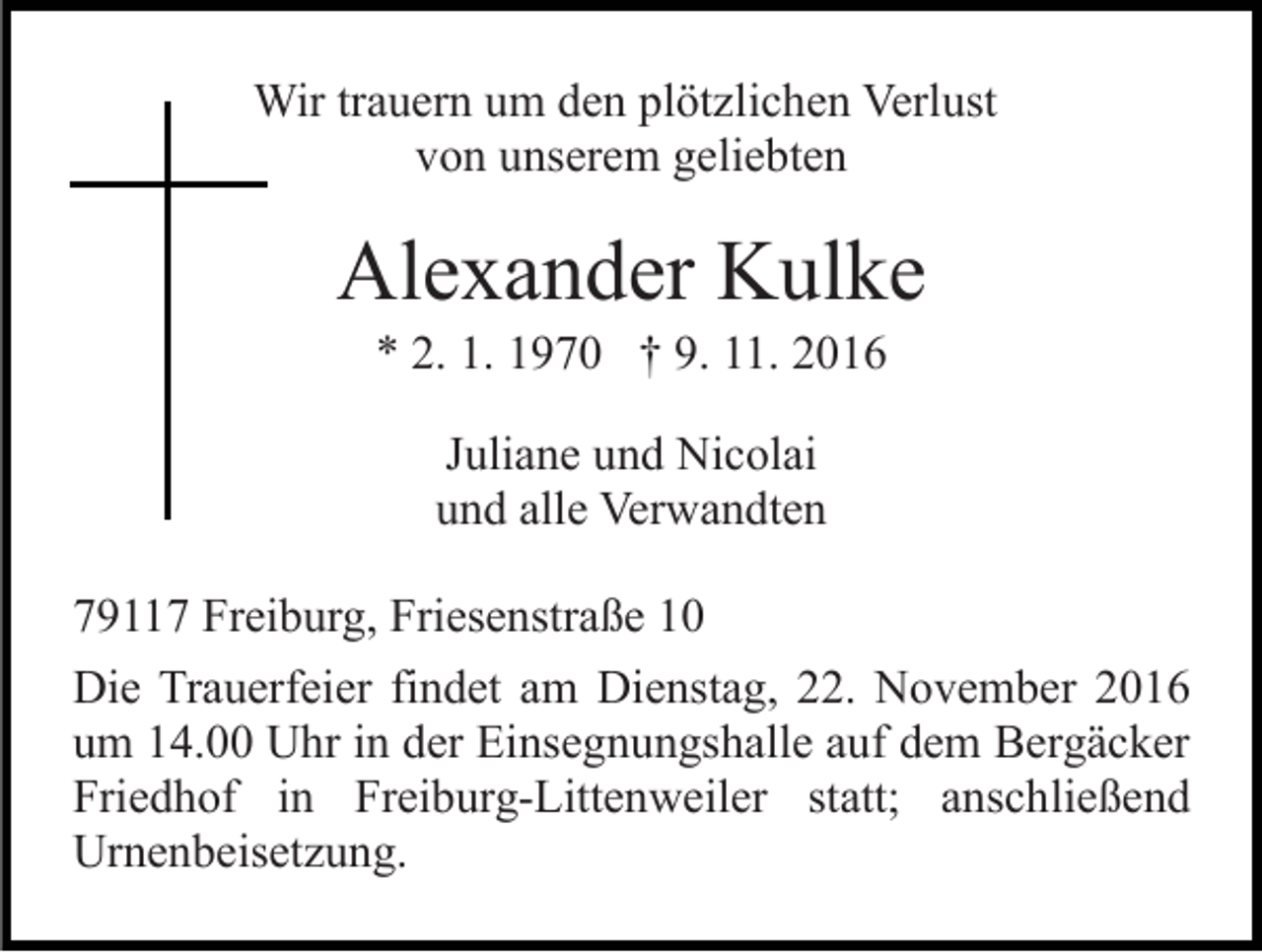 <p>Wir trauern um den plötzlichen Verlust<br />von unserem geliebten</p><p>Alexander Kulke<br />* 2. 1. 1970 † 9. 11. 2016<br />Juliane und Nicolai<br />und alle Verwandten<br />79117 Freiburg, Friesenstraße 10<br />Die Trauerfeier findet am Dienstag, 22. November 2016<br />um 14.00 Uhr in der Einsegnungshalle auf dem Bergäcker<br />Friedhof in Freiburg-Littenweiler statt; anschließend<br />Urnenbeisetzung.</p>