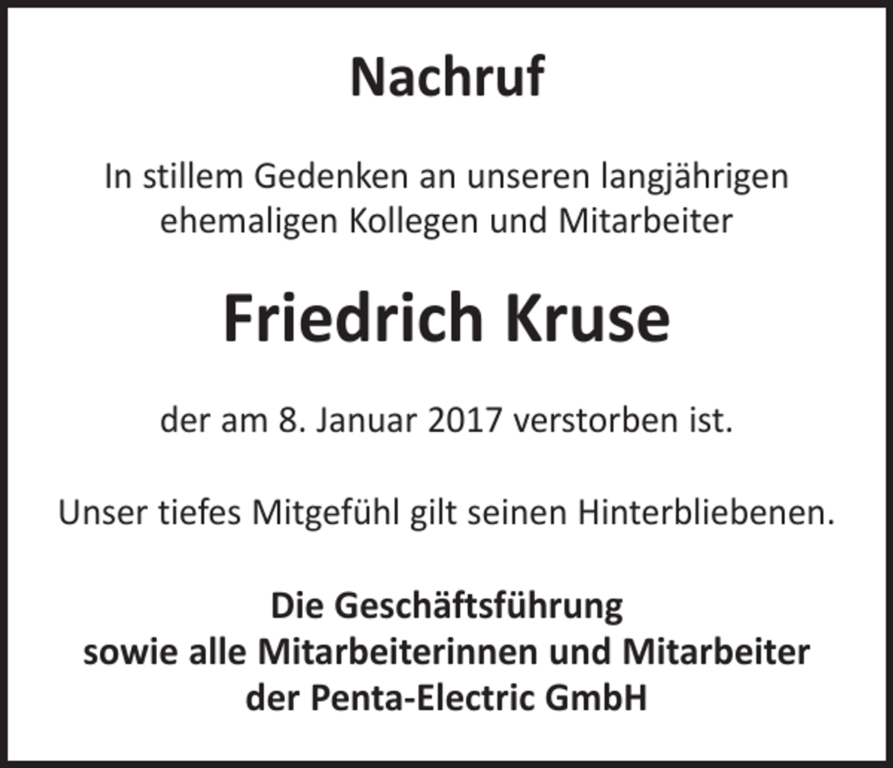 <p>Nachruf<br />In stillem Gedenken an unseren langjährigen<br />ehemaligen Kollegen und Mitarbeiter</p><p>Friedrich Kruse<br />der am 8. Januar 2017 verstorben ist.<br />Unser tiefes Mitgefühl gilt seinen Hinterbliebenen.</p><p>Die Geschäftsführung<br />sowie alle Mitarbeiterinnen und Mitarbeiter<br />der Penta-Electric GmbH</p>